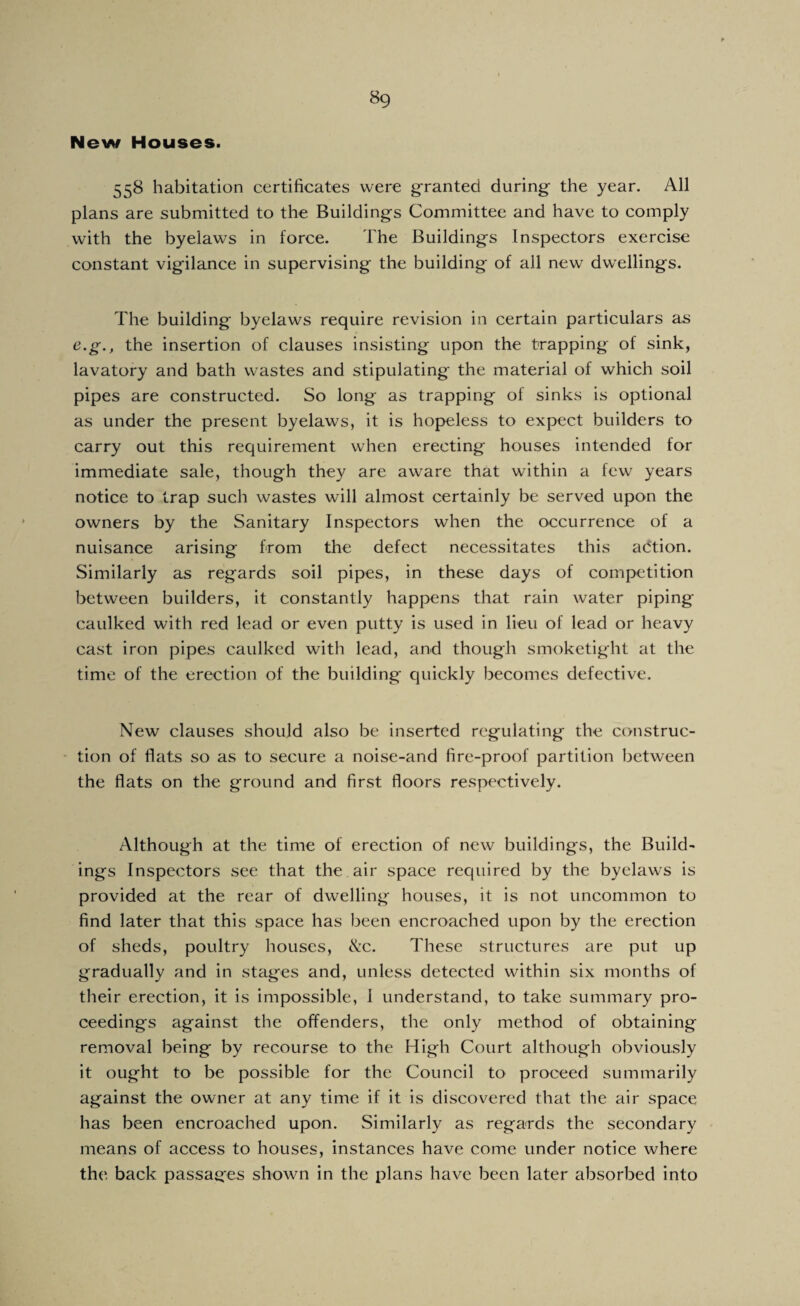 New Houses. 558 habitation certificates were g-ranted during the year. All plans are submitted to the Buildings Committee and have to comply with the byelaws in force. The Buildings Inspectors exercise constant vigilance in supervising the building of all new dwellings. The building byelaws require revision in certain particulars as e.g., the insertion of clauses insisting upon the trapping of sink, lavatory and bath wastes and stipulating the material of which soil pipes are constructed. So long as trapping of sinks is optional as under the present byelaws, it is hopeless to expect builders to carry out this requirement when erecting houses intended for immediate sale, though they are aware that within a few years notice to trap such wastes will almost certainly be served upon the owners by the Sanitary Inspectors when the occurrence of a nuisance arising from the defect necessitates this adtion. Similarly as regards soil pipes, in these days of competition between builders, it constantly happens that rain water piping caulked with red lead or even putty is used in lieu of lead or heavy cast iron pipes caulked with lead, and though smoketight at the time of the erection of the building quickly becomes defective. New clauses should also be inserted regulating the construc- • tion of flats so as to secure a noise-and fire-proof partition between the flats on the ground and first floors respectively. Although at the time of erection of new buildings, the Build¬ ings Inspectors see that the air space required by the byelaws is provided at the rear of dwelling houses, it is not uncommon to find later that this space has been encroached upon by the erection of sheds, poultry houses, ike. These structures are put up gradually and in stages and, unless detected within six months of their erection, it is impossible, I understand, to take summary pro¬ ceedings against the offenders, the only method of obtaining removal being by recourse to the High Court although obviously it ought to be possible for the Council to proceed summarily against the owner at any time if it is discovered that the air space has been encroached upon. Similarly as regards the secondary means of access to houses, instances have come under notice where the back passages shown in the plans have been later absorbed into
