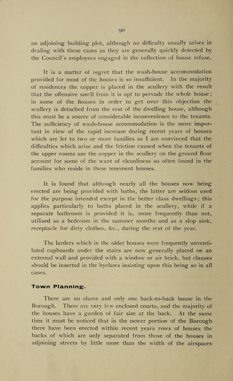 an adjoining' building plot, although no difficulty usually arises in dealing with these cases as they are generally quickly detected by the Council’s employees engaged in the collection of house refuse. It is a matter of regret that the wash-house accommodation provided for most of the houses is so insufficient. In the majority of residences the copper is placed in the scullery with the result that the offensive smell from it is apt to pervade the whole house; in some of the houses in order to get over this objection the scullery is detached from the rest of the dwelling house, although this must be a source of considerable inconvenience to the tenants. The sufficiency of wash-house accommodation is the more impor¬ tant in view of the rapid increase during recent years of houses which are let to two or more families as I am convinced that the difficulties which arise and the friction caused when the tenants of the upper rooms use the copper in the scullery on the ground floor account for some of the want of cleanliness so often found in the families who reside in these tenement houses. It is found that although nearly all the houses now being erected are being provided with baths, the latter are seldom used for the purpose intended except in the better class dwellings; this applies particularly to baths placed in the scullery, while if a separate bathroom is provided it is, more frequently than not, utilised as a bedroom in the summer months and as a slop sink, receptacle for dirty clothes, &c., during the rest of the year. The larders which in the older houses were frequently unventi¬ lated cupboards under the stairs are now generally placed on an external wall and provided with a window or air brick, but clauses should be inserted in the byelaws insisting upon this being so in all cases. Town Planning;. There are no slums and only one back-to-back house in the Borough. There are very few enclosed courts, and the majority of the houses have a garden of fair size at the back. At the same time it must be noticed that in the newer portion of the Borough there have been erected within recent years rows of houses the backs of which are only separated from those of the houses in adjoining streets by little more than the width of the airspaces