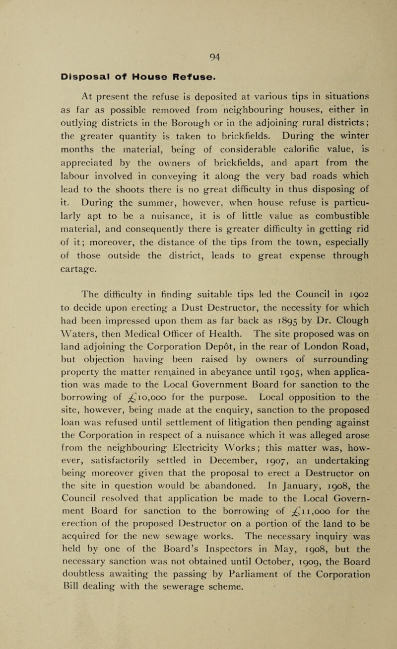 Disposal of House Refuse. At present the refuse is deposited at various tips in situations as far as possible removed from neighbouring- houses, either in outlying districts in the Borough or in the adjoining rural districts; the greater quantity is taken to brickfields. During the winter months the material, being of considerable calorific value, is appreciated by the owners of brickfields, and apart from the labour involved in conveying it along the very bad roads which lead to the shoots there is no great difficulty in thus disposing of It. During the summer, however, when house refuse is particu¬ larly apt to be a nuisance, it is of little value as combustible material, and consequently there is greater difficulty in getting rid of it; moreover, the distance of the tips from the town, especially of those outside the district, leads to great expense through cartage. The difficulty in finding suitable tips led the Council in 1902 to decide upon erecting a Dust Destructor, the necessity for which had been impressed upon them as far back as 1895 t)y Dr. Clough Waters, then Medical Officer of Health. The site proposed was on land adjoining the Corporation Depot, in the rear of London Road, but objection having been raised by owners of surrounding property the matter rerpained in abeyance until 1905, when applica¬ tion was made to the Local Government Board for sanction to the borrowing of 0,000 for the purpose. Local opposition to the site, however, being made at the enquiry, sanction to the proposed loan was refused until settlement of litigation then pending against the Corporation in respect of a nuisance which it was alleged arose from the neighbouring Electricity Works; this matter was, how¬ ever, satisfactorily settled in December, 1907, an undertaking being moreover given that the proposal to erect a Destructor on the site in question would l^e abandoned. In January, 1908, the Council resolved that application be made to the Local Govern¬ ment Board for sanction to the borrowing of 1,000 for the erection of the proposed Destructor on a portion of the land to be acquired for the new sewage works. The necessary inquiry was held by one of the Board’s Inspectors in May, 1908, but the necessary sanction was not obtained until October, 1909, the Board doubtless awaiting the passing by Parliament of the Corporation Bill dealing with the sewerage scheme.