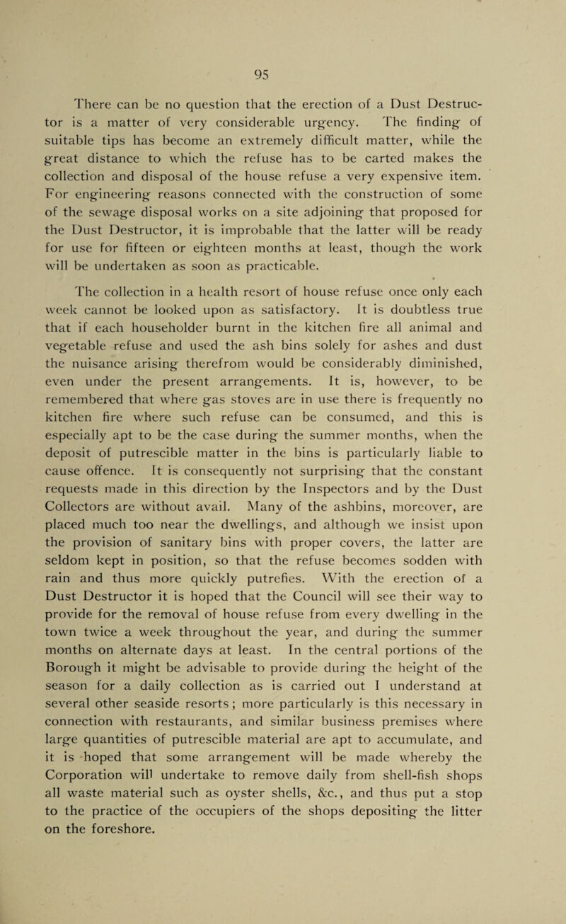 There can be no question that the erection of a Dust Destruc¬ tor is a matter of very considerable urgency. The finding of suitable tips has become an extremely difficult matter, while the great distance to which the refuse has to be carted makes the collection and disposal of the house refuse a very expensive item. For engineering reasons connected with the construction of some of the sewage disposal works on a site adjoining that proposed for the Dust Destructor, it is improbable that the latter will be ready for use for fifteen or eighteen months at least, though the work will be undertaken as soon as practicable. « The collection in a health resort of house refuse once only each week cannot be looked upon as satisfactory, it is doubtless true that if each householder burnt in the kitchen fire all animal and vegetable refuse and used the ash bins solely for ashes and dust the nuisance arising therefrom would be considerably diminished, even under the present arrangements. It is, however, to be remembered that where gas stoves are in use there is frequently no kitchen fire where such refuse can be consumed, and this is especially apt to be the case during the summer months, when the deposit of putrescible matter in the bins is particularly liable to cause offence. It is consequently not surprising that the constant requests made in this direction by the Inspectors and by the Dust Collectors are without avail. Many of the ashbins, moreover, are placed much too near the dwellings, and although we insist upon the provision of sanitary bins with proper covers, the latter are seldom kept in position, so that the refuse becomes sodden with rain and thus more quickly putrefies. With the erection of a Dust Destructor it is hoped that the Council will see their way to provide for the removal of house refuse from every dwelling in the town twice a week throughout the year, and during the summer months on alternate days at least. In the central portions of the Borough it might be advisable to provide during the height of the season for a daily collection as is carried out I understand at several other seaside resorts ; more particularly is this necessary in connection with restaurants, and similar business premises where large quantities of putrescible material are apt to accumulate, and it is -hoped that some arrangement will be made whereby the Corporation will undertake to remove daily from shell-fish shops all waste material such as oyster shells, &c., and thus put a stop to the practice of the occupiers of the shops depositing the litter on the foreshore.