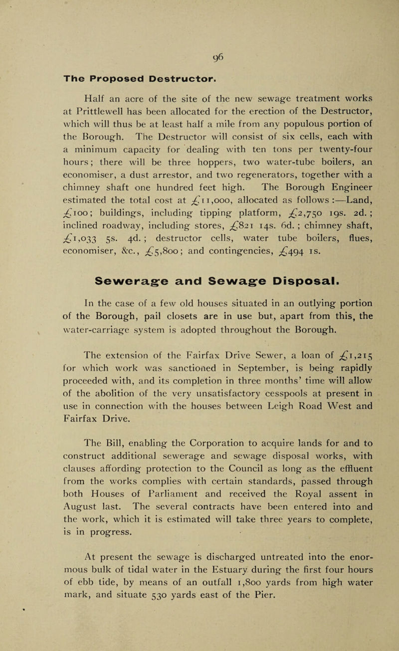 The Proposed Destructor. Half an acre of the site of the new sewage treatment works at Prittlew'ell has been allocated for the erection of the Destructor, which will thus be at least half a mile from any populous portion of the Borough. The Destructor will consist of six cells, each with a minimum capacity for dealing with ten tons per twenty-four hours; there will be three hoppers, two water-tube boilers, an economiser, a dust arrestor, and two regenerators, together with a chimney shaft one hundred feet high. The Borough Engineer estimated the total cost at 1,000, allocated as follows:—Land, ;£Too; buildings, including tipping platform, ;^2,750 19s. 2d.; inclined roadway, including stores, ;^82i 14s. 6d. ; chimney shaft, ;!^T,033 5s. 4d. ; destructor cells, water tube boilers, flues, economiser, 8:c., ;£.5,8oo; and contingencies, ;^494 is. Sewerag^e and Sewag^e Disposal. In the case of a few old houses situated in an outlying portion of the Borough, pail closets are in use but, apart from this, the w'ater-carriage system is adopted throughout the Borough. The extension of the Fairfax Drive Sewer, a loan of ;^i,2i5 for which w^ork was sanctioned in September, is being rapidly proceeded with, and its completion in three months’ time will allow of the abolition of the very unsatisfactory cesspools at present in use in connection with the houses between Leigh Road West and Fairfax Drive. The Bill, enabling the Corporation to acquire lands for and to construct additional sewerage and sewage disposal works, with clauses affording protection to the Council as long as the effluent from the works complies with certain standards, passed through both Houses of Parliament and received the Royal assent in August last. The several contracts have been entered into and the work, which it is estimated will take three years to complete, is in progress. At present the sewage is discharged untreated into the enor¬ mous bulk of tidal water in the Estuary during the first four hours of ebb tide, by means of an outfall 1,800 yards from high water mark, and situate 530 yards east of the Pier.