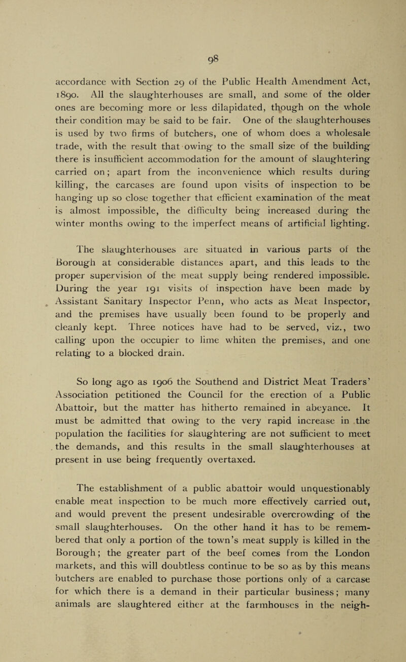 accordance with Section 29 of the Public Health Amendment Act, 1890. All the slaug'hterhouses are small, and some of the older ones are becoming' more or less dilapidated, though on the whole their condition may be said to be fair. One of the slaughterhouses is used by two firms of butchers, one of whom does a wholesale trade, with the result that owing to the small size of the building there is insufficient accommodation for the amount of slaughtering carried on; apart from the inconvenience which results during killing, the carcases are found upon visits of inspection to be hanging up so close together that efficient examination of the meat is almost impossible, the difficulty being increased during the winter months owing to the imperfect means of artificial lighting. The slaughterhouses are situated in various parts of the Borough at considerable distances apart, and this leads to the proper supervision of the meat supply being rendered impossible. During the year 191 visits of inspection have been made by ^ Assistant Sanitary Inspector Penn, who acts as Meat Inspector, and the premises have usually been found to be properly and cleanly kept. Three notices have had to be served, viz., two calling upon the occupier to lime whiten the premises, and one relating to a blocked drain. So long ago as 1906 the Southend and District Meat Traders' Association petitioned the Council for the erection of a Public Abattoir, but the matter has hitherto remained in abeyance. It must be admitted that owing to the very rapid increase in the population the facilities for slaughtering are not sufficient to meet . the demands, and this results in the small slaughterhouses at present in use being frequently overtaxed. The establishment of a public abattoir would unquestionably enable meat inspection to be much more effectively carried out, and would prevent the present undesirable overcrowding of the small slaughterhouses. On the other hand it has to be remem¬ bered that only a portion of the town’s meat supply is killed in the Borough; the greater part of the beef comes from the London markets, and this will doubtless continue to be so as by this means butchers are enabled to purchase those portions only of a carcase for which there is a demand in their particular business; many animals are slaughtered either at the farmhouses in the neigh-