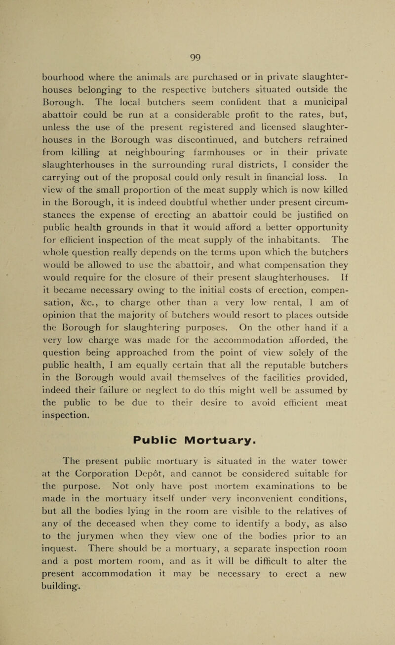 bourhood where the animals are purchased or in private slaughter¬ houses belonging to the respective butchers situated outside the Borough. The local butchers seem confident that a municipal abattoir could be run at a considerable profit to the rates, but, unless the use of the present registered and licensed slaughter¬ houses in the Borough was discontinued, and butchers refrained from killing at neighbouring farmhouses or in their private slaughterhouses in the surrounding rural districts, I consider the carrying out of the proposal could only result in financial loss. In view of the small proportion of the meat supply which is now killed in the Borough, it is indeed doubtful whether under present circum¬ stances the expense of erecting an abattoir could be justified on public health grounds in that it would afford a better opportunity for efficient inspection of the meat supply of the inhabitants. The whole question really depends on the terms upon which the butchers would be allowed to use the abattoir, and what compensation they would require for the closure of their present slaughterhouses. If it became necessary owing to the initial costs of erection, compen¬ sation, &c., to charge other than a very low rental, 1 am of opinion that the majority of butchers would resort to places outside the Borough for slaughtering purposes. On the other hand if a very low charge was made for the accommodation afforded, the question being approached from the point of view solely of the public health, I am equally certain that all the reputable butchers in the Borough would avail themselves of the facilities provided, indeed their failure or neglect to do this might well be assumed by the public to be due to their desire to avoid efticient meat inspection. Public Mortuary. The present public mortuary is situated in the water tower at the Corporation Depot, and cannot be considered suitable for the purpose. Not only have post mortem examinations to be made in the mortuary itself under very inconvenient conditions, but all the bodies lying in the room are visible to the relatives of any of the deceased when they come to identify a body, as also to the jurymen when they view one of the bodies prior to an inquest. There should be a mortuary, a separate inspection room and a post mortem room, and as it will be difficult to alter the present accommodation it may be necessary to erect a new building.