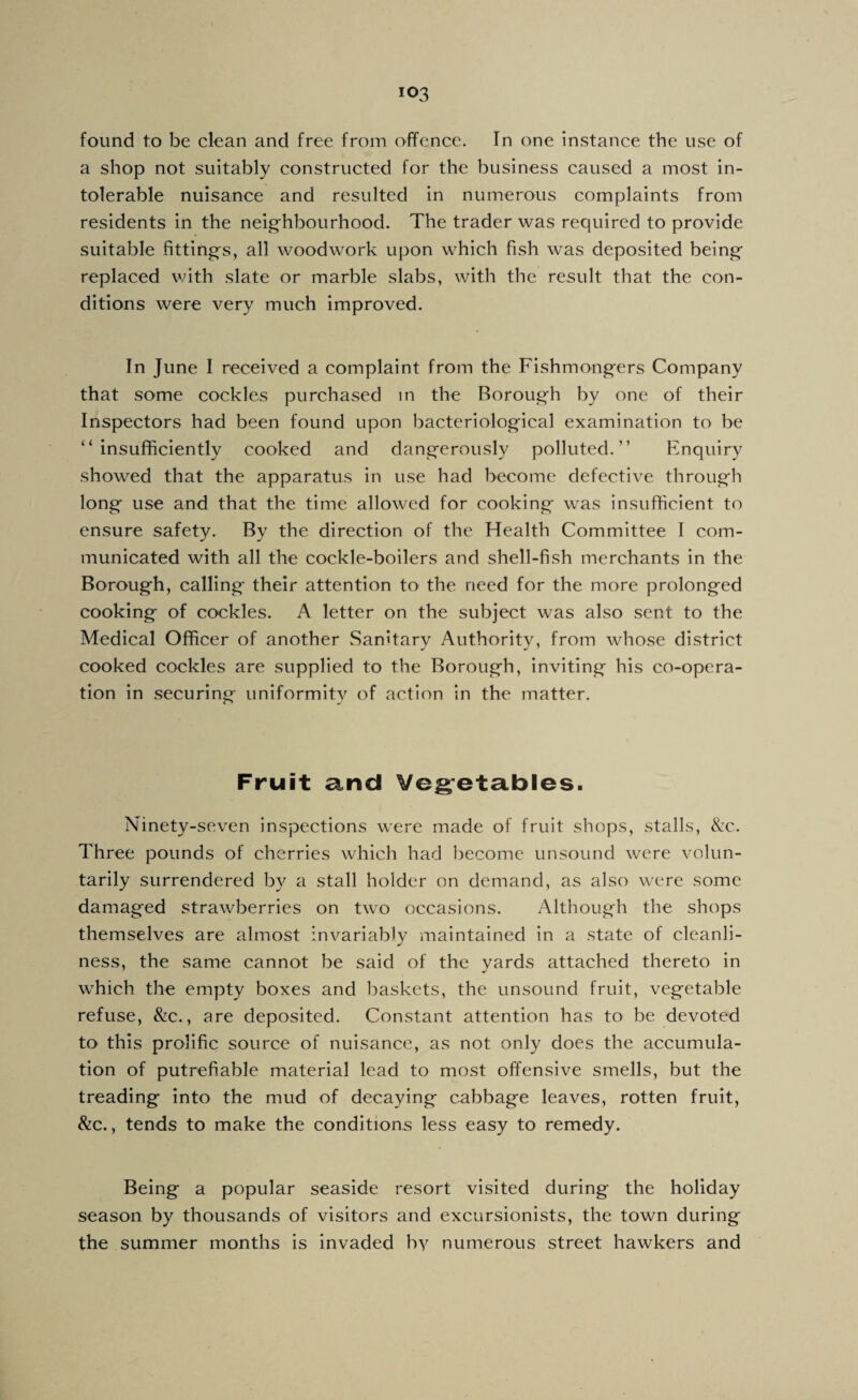 found to be clean and free from offence. In one instance the use of a shop not suitably constructed for the business caused a most in¬ tolerable nuisance and resulted in numerous complaints from residents in the neig'hbourhood. The trader was required to provide suitable fitting's, all woodwork upon which fish was deposited being' replaced v;ith slate or marble slabs, with the result that the con¬ ditions were very much improved. In June I received a complaint from the Fishmongers Company that some cockles purchased m the Borough by one of their Inspectors had been found upon bacteriological examination to be “insufficiently cooked and dangerously polluted.’’ Enquiry showed that the apparatus in use had become defective through long use and that the time allowed for cooking was insufficient to ensure safety. By the direction of the Health Committee I com¬ municated with all the cockle-boilers and shell-fish merchants in the Borough, calling their attention to the need for the more prolonged cooking of cockles. A letter on the subject was also sent to the Medical Officer of another Sanitary Authority, from whose district cooked cockles are supplied to the Borough, inviting his co-opera¬ tion in securing uniformity of action in the matter. Fruit and Vegetables. Ninety-seven inspections were made of fruit shops, stalls, &c. Three pounds of cherries which had become unsound were volun¬ tarily surrendered by a stall holder on demand, as also were some damag'ed strawberries on two occasions. Although the shops themselves are almost invariably maintained in a state of cleanli¬ ness, the same cannot be said of the yards attached thereto in wffiich the empty boxes and baskets, the unsound fruit, vegetable refuse, &c., are deposited. Constant attention has to be devoted to this prolific source of nuisance, as not only does the accumula¬ tion of putrefiable material lead to most offensive smells, but the treading into the mud of decaying cabbage leaves, rotten fruit, Szc.y tends to make the conditions less easy to remedy. Being a popular seaside resort visited during the holiday season by thousands of visitors and excursionists, the town during the summer months is invaded b-s^ numerous street hawkers and