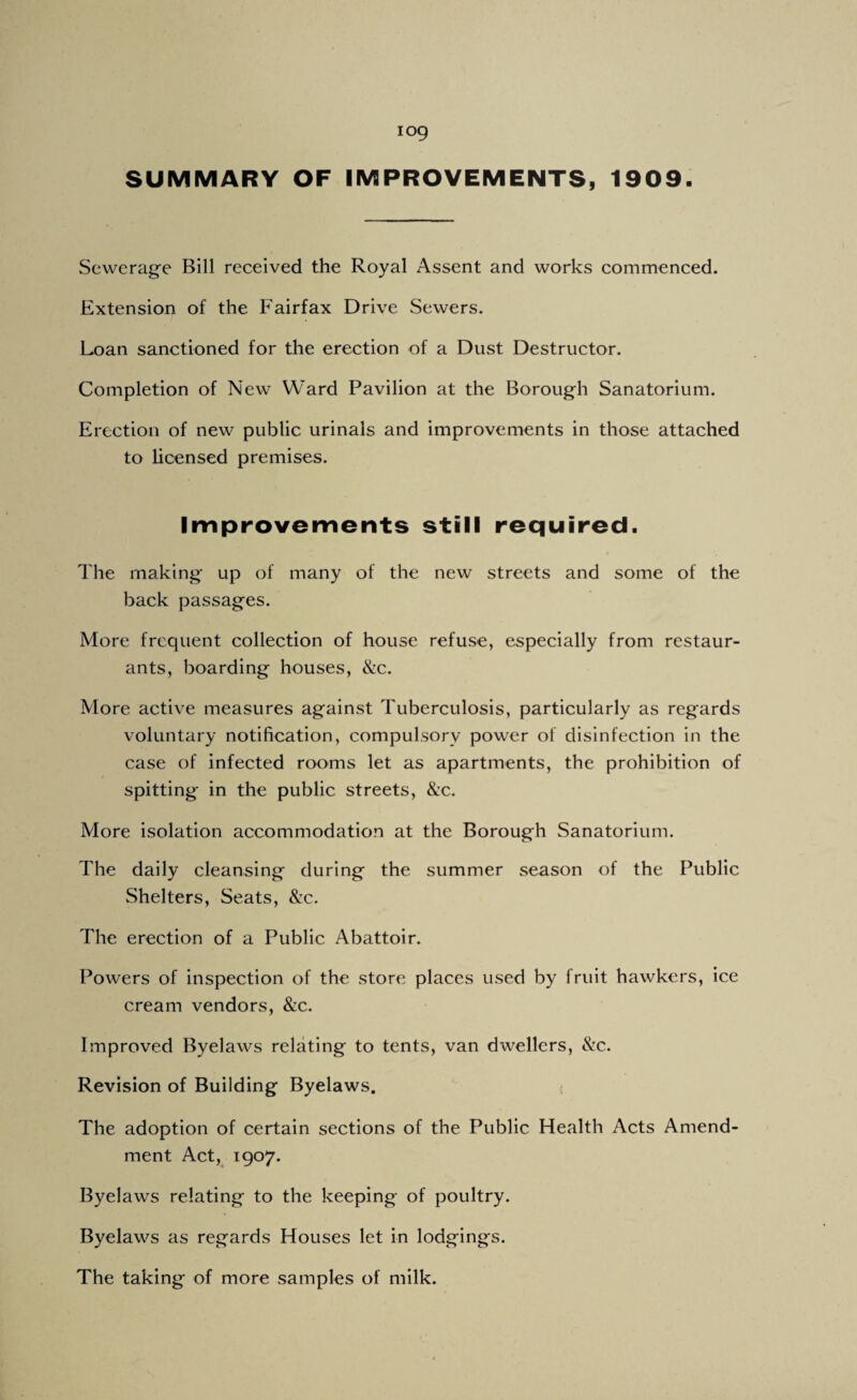 SUMMARY OF IMPROVEMENTS, 1909 Sewerage Bill received the Royal Assent and works commenced. Extension of the Fairfax Drive Sewers. Loan sanctioned for the erection of a Dust Destructor. Completion of New Ward Pavilion at the Borough Sanatorium. Erection of new public urinals and improvements in those attached to licensed premises. Improvements still required. The making up of many of the new streets and some of the back passages. More frequent collection of house refuse, especially from restaur¬ ants, boarding houses, &c. More active measures against Tuberculosis, particularly as regards voluntary notification, compulsory power of disinfection in the case of infected rooms let as apartments, the prohibition of spitting in the public streets, &c. More isolation accommodation at the Borough Sanatorium. The daily cleansing during the summer season of the Public Shelters, Seats, 8:c. The erection of a Public Abattoir. Powers of inspection of the store places used by fruit hawkers, ice cream vendors, &c. Improved Byelaws relating to tents, van dwellers, &c. Revision of Building Byelaws. < The adoption of certain sections of the Public Health Acts Amend¬ ment Act, 1907. Byelaws relating to the keeping of poultry. Byelaws as regards Houses let in lodgings. The taking of more samples of milk.