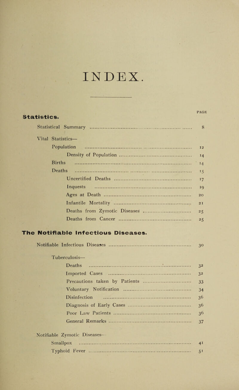 INDEX PAGE Statistics. Statistical Summary . 8 Vital Statistics— Population . 12 Density of Population . 14 Births . ' 14 Deaths . 15 Uncertified Deaths . 17 Inquests . 19 Ages at Death . 20 Infantile Mortality . 21 Deaths from Zymotic Diseases . 25 Deaths from Cancer . 25 The Notifiable Infectious Diseases. Notifiable Infectious Diseases . 30 Tuberculosis— Deaths .'. 32 Imported Cases . 32 Precautions taken by Patients . 33 Voluntary Notification . 34 Disinfection . 36 Diagnosis of Early Cases . 36 Poor Law Patients . 36 General Remarks . 37 Notifiable Zymotic Diseases— Smallpox . 41 Typhoid Fever . 51