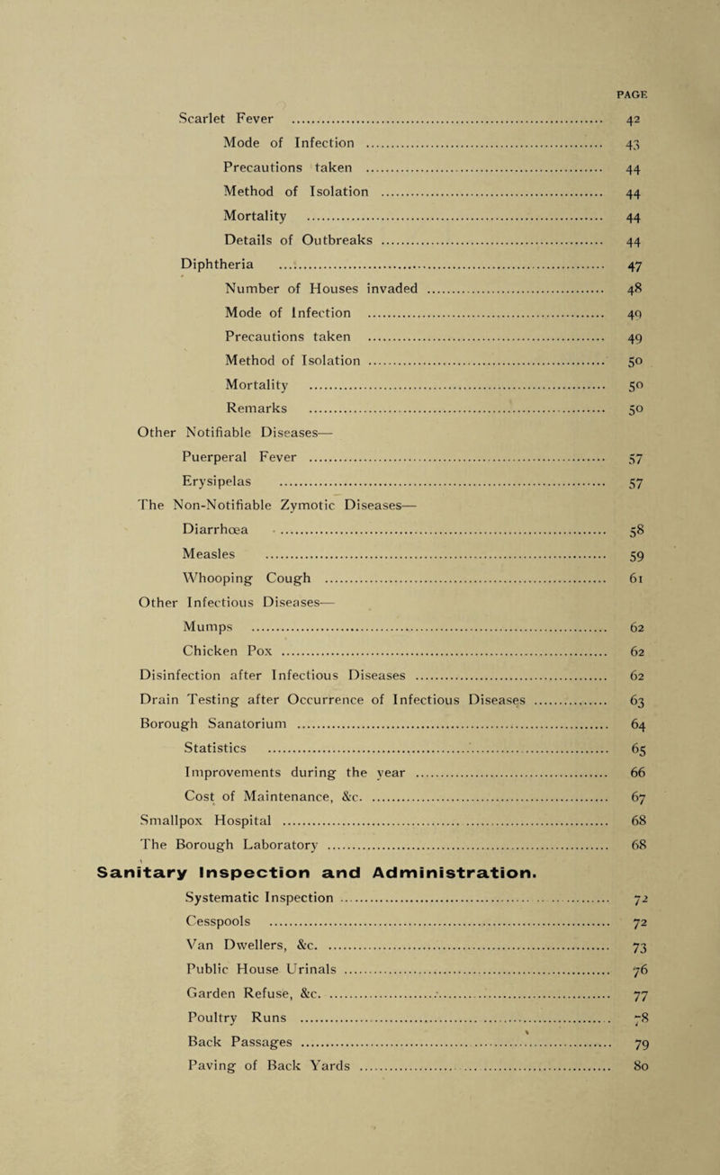 Scarlet Fever . 42 Mode of Infection . 43 Precautions taken . 44 Method of Isolation . 44 Mortality . 44 Details of Outbreaks . 44 Diphtheria .. 47 Number of Houses invaded . 48 Mode of Infection . 40 Precautions taken . 49 Method of Isolation . 50 Mortality . 50 Remarks . 50 Other Notifiable Diseases— Puerperal Fever . 57 Erysipelas . 57 The Non-Notifiable Zymotic Diseases— Diarrhoea •. 58 Measles . 59 Whooping Cough . 61 Other Infectious Diseases— Mumps . 62 Chicken Pox . 62 Disinfection after Infectious Diseases . 62 Drain Testing after Occurrence of Infectious Diseases . 63 Borough Sanatorium . 64 Statistics . 65 Improvements during the year . 66 Cost of Maintenance, &c. 67 Smallpox Hospital . 68 The Borough Laboratory . 68 Sanitary Inspection and Administration. Systematic Inspection . 72 Cesspools . 72 Van Dwellers, &c. 73 Public House Urinals . 76 Garden Refuse, &c..•... 77 Poultrv Runs . . 78 Back Passages . 79 Paving of Back Yards . 80