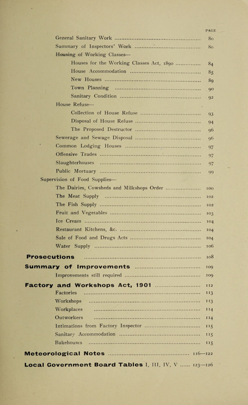 PAGK General Sanitary Work . So Summary of Inspectors’ Work .1. So Housing of Working Classes— Houses for the Working Classes Act, 1890 . S4 House Accommodation . S5 New Houses . S9 Town Planning . go Sanitary Condition . g2 House Refuse— Collection of House Refuse . 93 Disposal of House Refuse . 94 The Proposed Destructor . 96 Sewerage and Sewage Disposal . 96 Common Lodging Houses . 97 Offensive Trades . 97 Slaughterhouses . 97 Public Mortuary . 99 Supervision of Food Supplies— The Dairies, Cowsheds and Milkshops Order . 100 The Meat Supply . 102 The Fish Supply . 102 Fruit and Vegetables . 103 Ice Cream . 104 Restaurant Kitchens, &c. 104 Sale of Food and Drugs Acts . 104 Water Supply . 106 Prosecutions . 108 Summary of Improvements . 109 Improvements still required . 109 Factory and Workshops Act, 1901 . 112 Factories . 113 Workshops . 113 Workplaces . 114 Outworkers . 114 Intimations from Factory Inspector . 115 Sanitary Accommodation . 115 Bakehouses . 115 Meteorologrical Notes . 116—122 Local Government Board Tables I, III, IV, V . 123—126