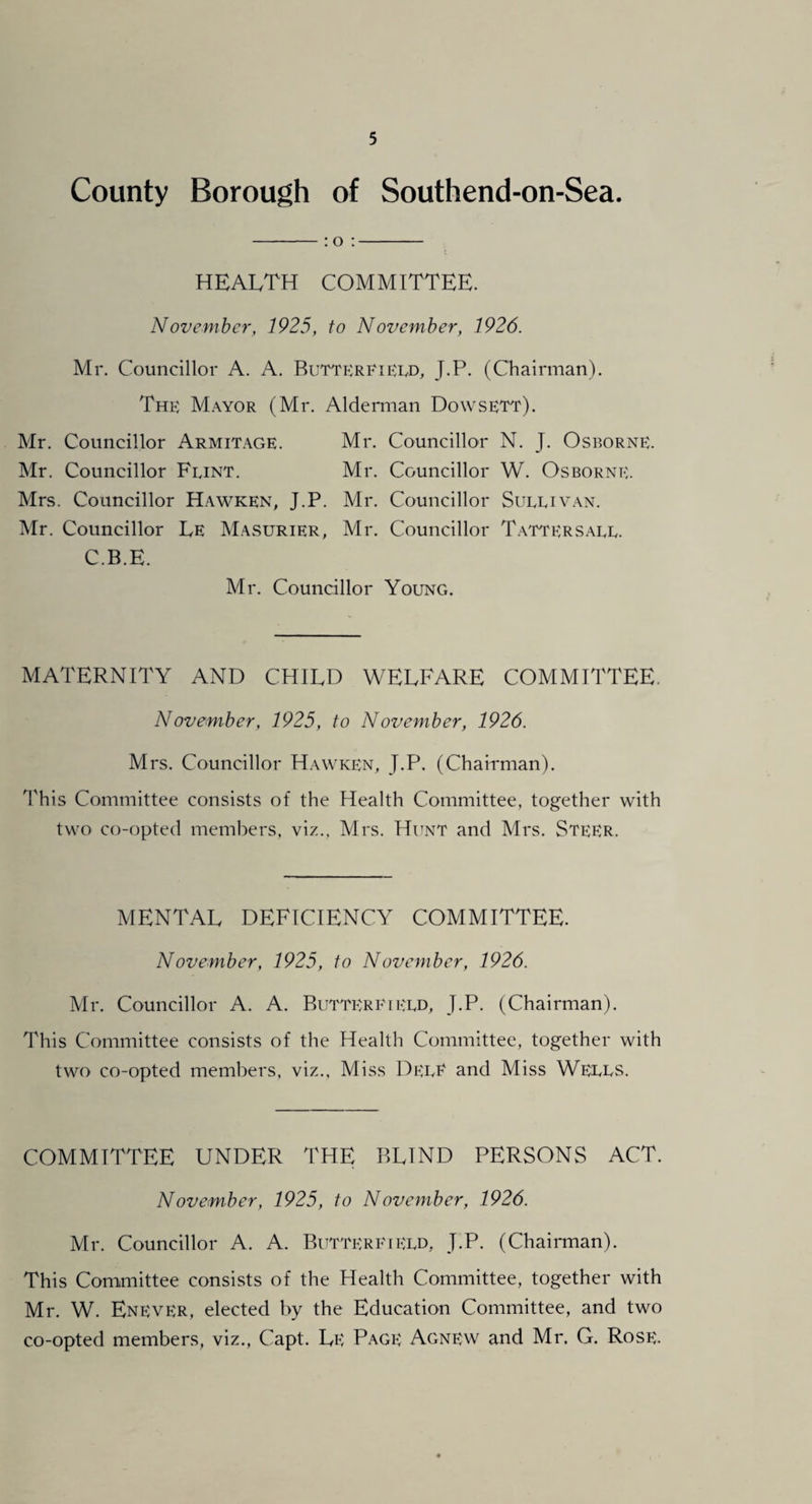 County Borough of Southend-on-Sea. -:o;- HEALTH COMMITTEE. Novembc?', 1925, to November, 1926. Mr. Councillor A. A. Buttp:rFtECD, J.P. (Chairman). Thp:: M.wor (Mr. Alderman Dowsett). Mr. Councillor Armitage. Mr. Councillor N. J. Osp^orne. Mr. Councillor Feint. Mr. Councillor W. Osborne. Mrs. Councillor Hawken, J.P. Mr. Councillor Sueeivan. Mr. Councillor Le Masurier, Mr. Councillor Tatters.\ee. C.B.E. Mr. Councillor Young. MATERNITY AND CHILD WELFARE COMMITTEE. November, 1925, to November, 1926. Mrs. Councillor Hawken, J.P. (Chairman). This Committee consists of the Health Committee, together with two co-opted members, viz., Mrs. Hunt and Mrs. SteER. MENTAL DEFICIENCY COMMITTEE. November, 1925, to November, 1926. Mr. Councillor A. A. Butterp'iEED, J.P. (Chairman). This Committee consists of the Health Committee, together with two co-opted members, viz.. Miss DeeE and Miss Weees. COMMITTEE UNDER THE BLIND PERSONS ACT. November, 1925, to November, 1926. Mr. Councillor A. A. Buttereieed, J.P. (Chairman). This Committee consists of the Health Committee, together with Mr. W. Enever, elected by the Education Committee, and two co-opted members, viz., Capt. Le Page Agnew and Mr. G. Rose.