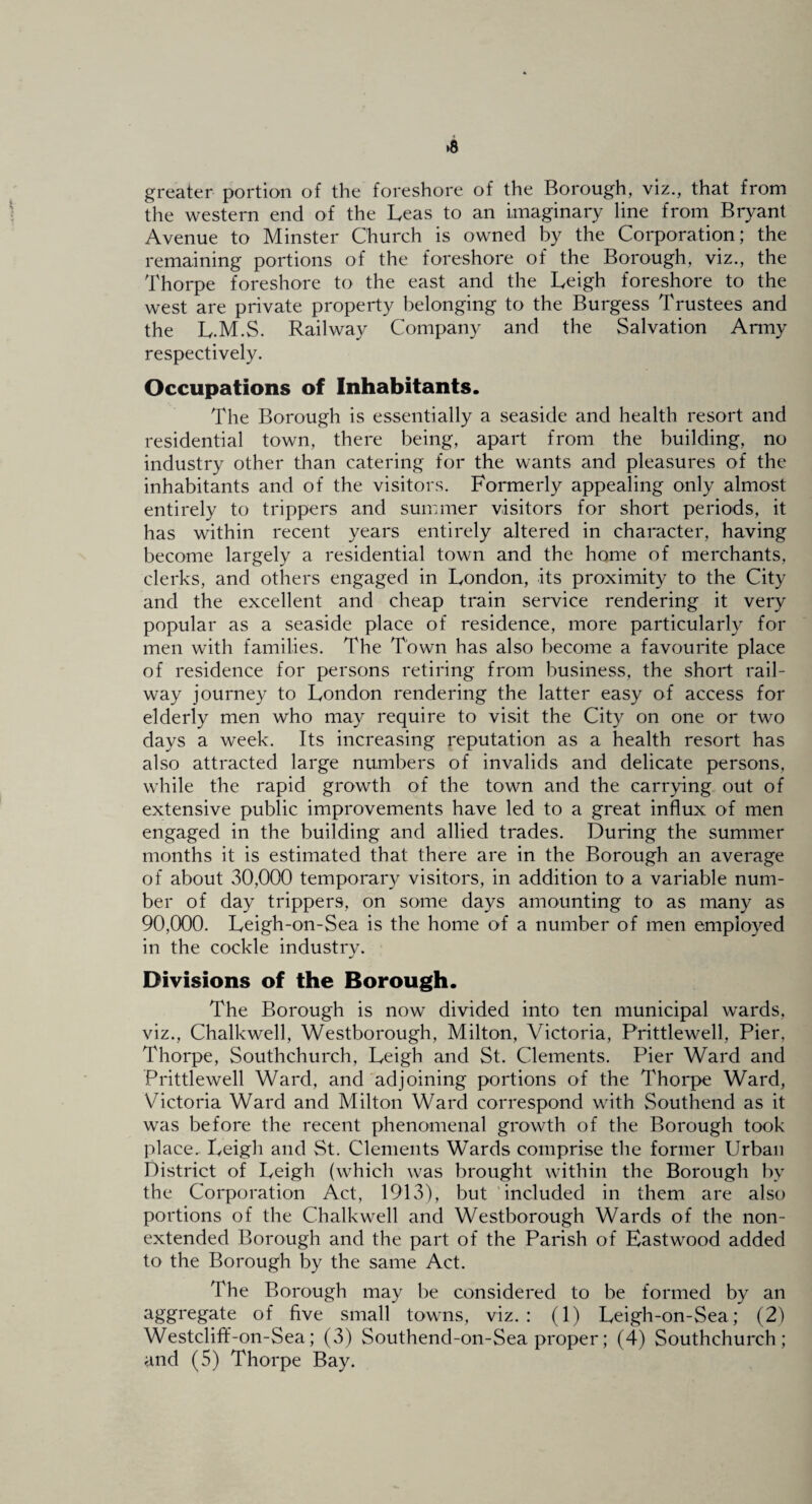 greater portion of the foreshore of the Borough, viz., that from the western end of the Leas to an imaginary line from Bryant Avenue to Minster Church is owned by the Corporation; the remaining portions of the foreshore of the Borough, viz., the Thorpe foreshore to the east and the Leigh foreshore to the west are private property belonging to the Burgess Trustees and the L.M.S. Railway Company and the Salvation Army respectively. Occupations of Inhabitants. The Borough is essentially a seaside and health resort and residential town, there being, apart from the building, no industry other than catering for the wants and pleasures of the inhabitants and of the visitors. Formerly appealing only almost entirely to trippers and summer visitors for short periods, it has within recent years entirely altered in character, having become largely a residential town and the home of merchants, clerks, and others engaged in London, its proximity to the City and the excellent and cheap train service rendering it very popular as a seaside place of residence, more particularly for men with families. The Town has also become a favourite place of residence for persons retiring from business, the short rail¬ way journey to London rendering the latter easy of access for elderly men who may require to visit the City on one or two days a week. Its increasing reputation as a health resort has also attracted large numbers of invalids and delicate persons, while the rapid growth of the town and the carrying out of extensive public improvements have led to a great influx of men engaged in the building and allied trades. During the summer months it is estimated that there are in the Borough an average of about 30,000 temporary visitors, in addition to a variable num¬ ber of day trippers, on some days amounting to as many as 90,000. Leigh-on-Sea is the home of a number of men employed in the cockle industry. Divisions of the Borough. The Borough is now divided into ten municipal wards, viz., Chalkwell, Westborough, Milton, Victoria, Prittlewell, Pier, Thorpe, Southchurch, Leigh and St. Clements. Pier Ward and Prittlewell Ward, and adjoining portions of the Thorpe Ward, Victoria Ward and Milton Ward correspond with Southend as it was before the recent phenomenal growth of the Borough took place. Leigh and St. Clements Wards comprise the former Urban District of Leigh (which was brought within the Borough by the Corporation Act, 1913), but 'included in them are also portions of the Chalkwell and Westborough Wards of the non- extended Borough and the part of the Parish of Eastwood added to the Borough by the same Act. The Borough may be considered to be formed by an aggregate of five small towns, viz.: (1) Leigh-on-Sea; (2) Westcliff-on-Sea; (3) Southend-on-Sea proper; (4) Southchurch; and (5) Thorpe Bay,