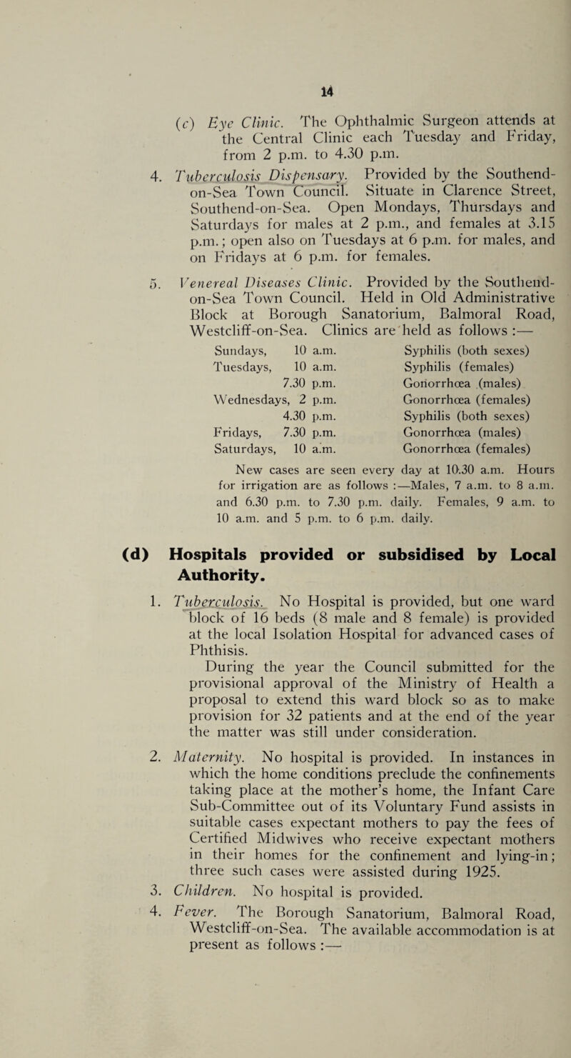 4. D. (c) Bye Clinic. The Ophthalmic vSurgeon attends at the Central Clinic each Tuesday and Friday, from 2 p.m. to 4.30 p.m. Tuberculosis Dispensary. Provided by the Southend- on-Sea Town Council. Situate in Clarence Street, Southend-on-Sea. Open Mondays, Thursdays and Saturdays for males at 2 p.m., and females at 3.15 p.m.; open also on Tuesdays at 6 p.m. for males, and on Fridays at 6 p.m. for females. Venereal Diseases Clinic. Provided by the Southend- on-Sea Town Council. Held in Old Administrative Block at Borough Sanatorium, Balmoral Road, Westclif¥-on-Sea. Clinics are'held as follows :— Sundays, 10 a.m. Tuesdays, 10 a.m. 7.30 p.m. Wednesdays, 2 p.m. 4.30 p.m. Fridays, 7.30 p.m. Saturdays, 10 a.m. Syphilis (both sexes) Syphilis (females) Gonorrheea (males) Gonorrhoea (females) Syphilis (both sexes) Gonorrhoea (males) Gonorrhoea (females) New cases are seen every day at 10'.30 a.m. Hours for irrigation are as follows :—Males, 7 a.m. to 8 a.m. and 6.30 p.m. to 7.30 p.m. daily. Females, 9 a.m. to 10 a.m. and 5 p.m. to 6 p.m. daily. (d) Hospitals provided or subsidised by Local Authority. 1. Tuberculosis. No Hospital is provided, but one ward block of 16 beds (8 male and 8 female) is provided at the local Isolation Hospital for advanced cases of Phthisis. During the year the Council submitted for the provisional approval of the Ministry of Health a proposal to extend this ward block so as to make provision for 32 patients and at the end of the year the matter was still under consideration. 2. Maternity. No hospital is provided. In instances in which the home conditions preclude the confinements taking place at the mother’s home, the Infant Care Sub-Committee out of its Voluntary Fund assists in suitable cases expectant mothers to pay the fees of Certified Midwives who receive expectant mothers in their homes for the confinement and lying-in; three such cases were assisted during 1925. 3. Children. No hospital is provided. 4. Fever. The Borough Sanatorium, Balmoral Road, Westcliff-on-Sea. The available accommodation is at present as follows :—