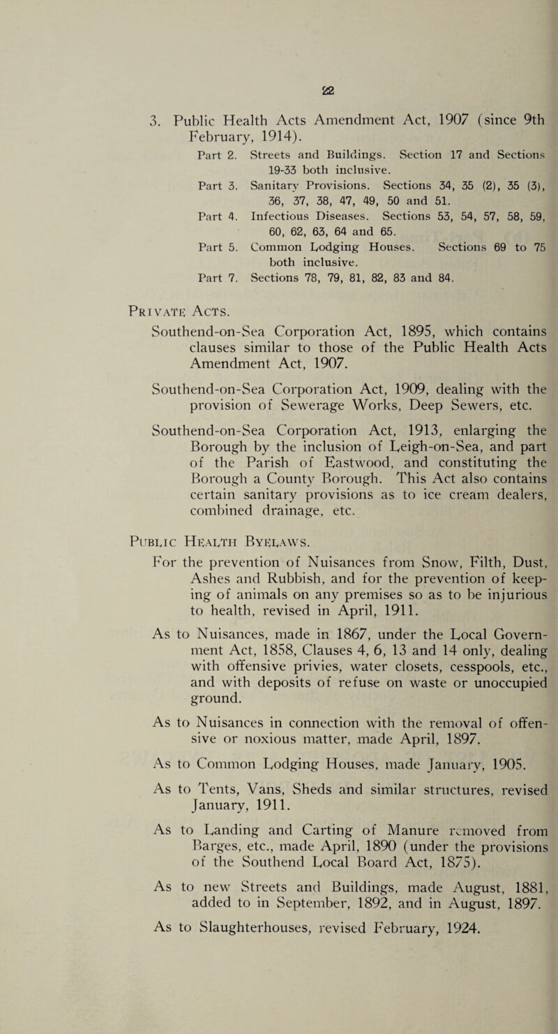 3. Public Health Acts Amendment Act, 1907 (since 9th February, 1914). Part 2. Streets and Buildings. Section 17 and vSections 19-33 both inclusive. Part 3. Sanitary Provisions. Sections 34, 35 (2), 35 (3), 36, 37, 38, 47, 49, 50 and 51. Part 4. Infectious Diseases. Sections 53, 54, 57, 58, 59, 60, 62, 63, 64 and 65. Part 5. Common Dodging Houses. vSections 69 to 75 both inclusive. Part 7. Sections 78, 79, 81, 82, 83 and 84. Privatk Acts. Southend-on-Sea Corporation Act, 1895, which contains clauses similar to those of the Public Health Acts Amendment Act, 1907. Southend-on-Sea Corporation Act, 1909, dealing with the provision of Sewerage Works, Deep Sewers, etc. Southend-on-Sea Corporation Act, 1913, enlarging the Borough by the inclusion of Leigh-on-Sea, and part of the Parish of Eastwood, and constituting the Borough a County Borough. This Act also contains certain sanitary provisions as to ice cream dealers, combined drainage, etc. Public Health Byelaws. For the prevention of Nuisances from Snow, Filth, Dust. Ashes and Rubbish, and for the prevention of keep¬ ing of animals on any premises so as to be injurious to health, revised in April, 1911. As to Nuisances, made in 1867, under the Local Govern¬ ment Act, 1858, Clauses 4, 6, 13 and 14 only, dealing with offensive privies, water closets, cesspools, etc., and with deposits of refuse on waste or unoccupied ground. As to Nuisances in connection with the removal of offen¬ sive or noxious matter, made April, 1897. As to Common Lodging Houses, made January, 1905. As to Tents, Vans, Sheds and similar structures, revised January, 1911. As to Landing and Carting of Manure removed from Barges, etc., made April, 1890 (under the provisions of the Southend Local Board Act, 1875). As to new Streets and Buildings, made August, 1881, added to in September, 1892, and in August, 1897. As to Slaughterhouses, revised February, 1924.