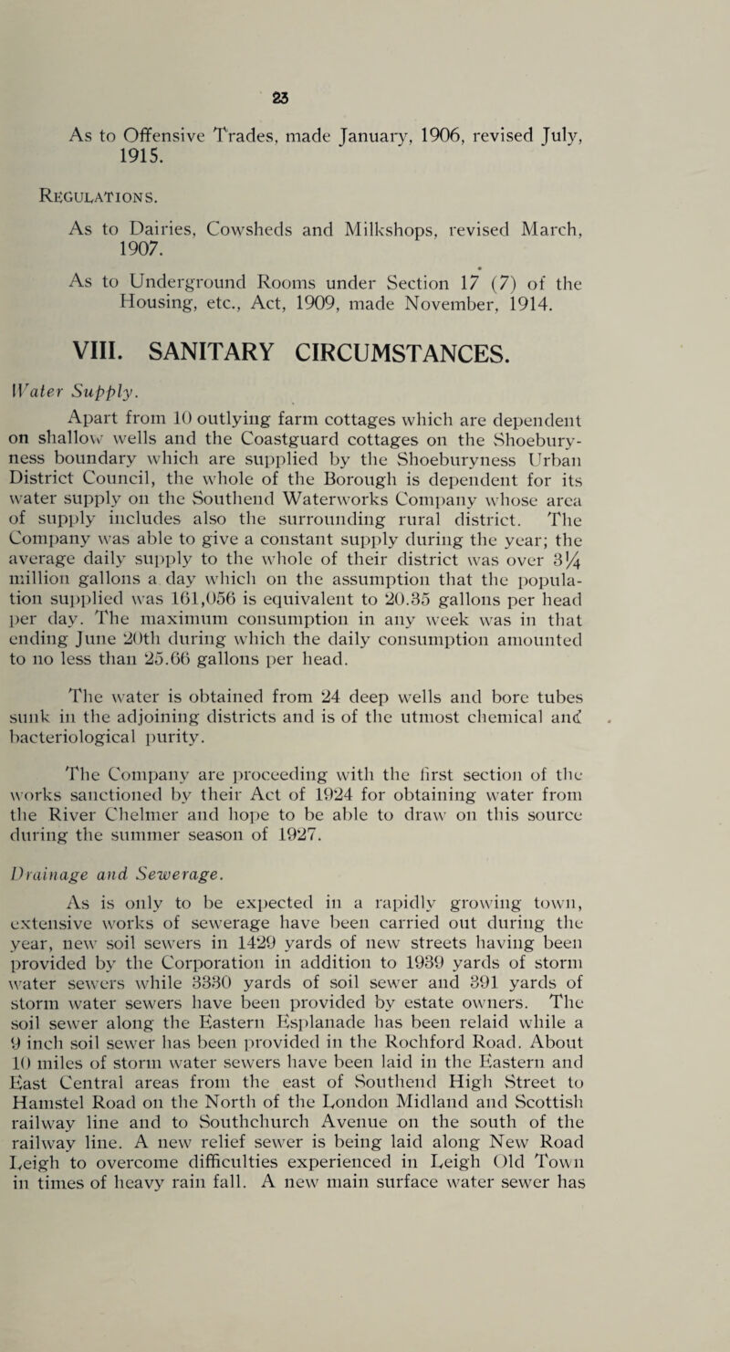 As to Offensive Trades, made January, 1906, revised July, 1915. RKGU1.ATIONS. As to Dairies, Cowsheds and Milkshops, revised March, 1907. • As to Underground Rooms under Section 17 (7) of the Housing, etc.. Act, 1909, made November, 1914. VIII. SANITARY CIRCUMSTANCES. Water Supply. Apart from 10 outlying farm cottages which are dependent on shallow wells and the Coastguard cottages on the vShoebury- ness boundary which are supplied by the Shoeburyness Urban District Council, the whole of the Borough is dependent for its water supply on the Southend Waterworks Company whose area of supply includes also the surrounding rural district. The Company was able to give a constant supply during the year; the average daily supply to the whole of their district was over 3J4 million gallons a day which on the assumption that the popula¬ tion su])plied was 161,056 is equivalent to 20.35 gallons per head per day. The maximum consumption in any week was in that ending June 20th during which the daily consumption amounted to no less than 25.66 gallons per head. The water is obtained from 24 deep wells and bore tubes sunk in the adjoining districts and is of the utmost chemical amf bacteriological purity. The Company are j^roceeding with the first section of the works sanctioned by their Act of 1924 for obtaining water from the River Chelnier and hope to be able to draw on this source during the summer season of 1927. Drainage and Sewerage. As is only to be expected in a rapidly growing town, extensive works of sewerage have l^een carried out during the year, new soil sewers in 1429 yards of new streets having been provided by the Corporation in addition to 1939 yards of storm water sewers while 3330 yards of soil sewer and 391 yards of storm water sewers have been provided by estate owners. The soil sewer along the Eastern Esplanade has been relaid while a 9 inch soil sewer has been provided in the Rochford Road. About 10 miles of storm water sewers have been laid in the Eastern and East Central areas from the east of Southend High vStreet to Hamstel Road on the North of the London Midland and Scottish railway line and to Southchurch Avenue on the south of the railway line. A new relief sewer is being laid along New Road Leigh to overcome difficulties experienced in Leigh Old Town in times of heavy rain fall. A new main surface water sewer has