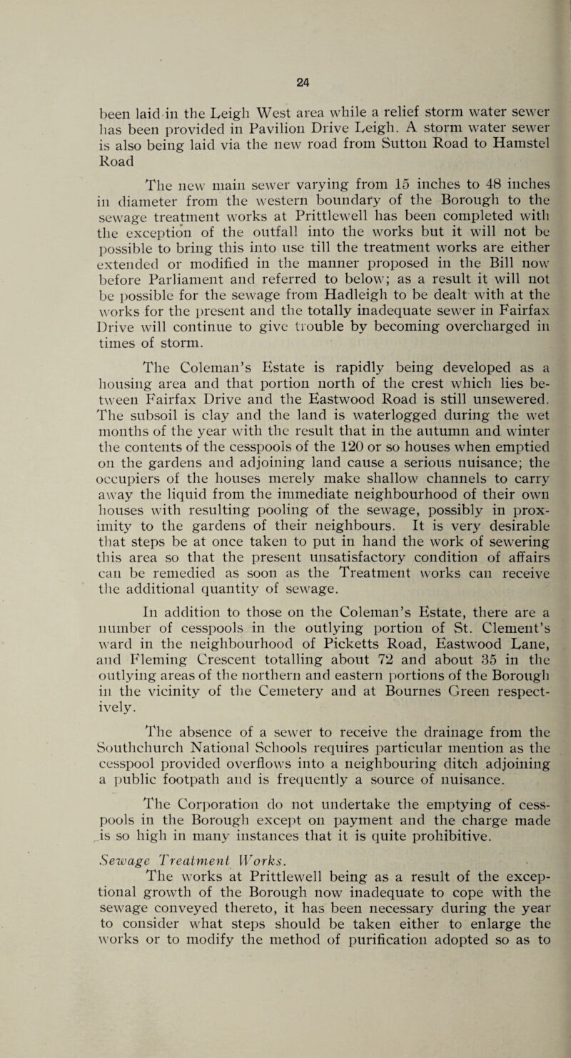 been laid in the Leigh West area while a relief storm water sewer has been provided in Pavilion Drive Leigh. A storm water sewer is also being laid via the new road from Sutton Road to Hamstel Road The new main sewer varying from 15 inches to 48 inches in diameter from the western boundary of the Borough to the sewage treatment works at Prittlewell has been completed with the exception of the outfall into the works but it will not be possible to bring this into use till the treatment works are either extended or modified in the manner proposed in the Bill now before Parliament and referred to below; as a result it will not be possible for the sewage from Hadleigh to be dealt with at the works for the present and the totally inadequate sewer in Fairfax Drive will continue to give trouble by becoming overcharged in times of storm. The Coleman’s Estate is rapidly being developed as a housing area and that portion north of the crest which lies be¬ tween Fairfax Drive and the Eastwood Road is still unsewered. The subsoil is clay and the land is waterlogged during the wet months of the year with the result that in the autumn and winter the contents of the cesspools of the 120 or so houses when emptied on the gardens and adjoining land cause a serious nuisance; the occupiers of the houses merely make shallow channels to carry away the liquid from the immediate neighbourhood of their own houses with resulting pooling of the sewage, possibly in prox¬ imity to the gardens of their neighbours. It is very desirable that steps be at once taken to put in hand the work of sewering this area so that the present unsatisfactory condition of affairs can be remedied as soon as the Treatment ^vorks can receive the additional quantity of sewage. In addition to those on the Coleman’s Estate, there are a number of cesspools in the outlying portion of St. Clement’s ward in the neighbourhood of Picketts Road, Eastwood Lane, and Pdeming Crescent totalling about 72 and about 35 in the outlying areas of the northern and eastern portions of the Borough ill the vicinity of the Cemetery and at Bournes Green respect¬ ively. The absence of a sewer to receive the drainage from the Southchurch National Schools requires particular mention as the cesspool provided overflows into a neighbouring ditch adjoining a public footpath and is frequently a source of nuisance. The Cori:>oration do not undertake the emptying of cess¬ pools in the Borough except on payment and the charge made is so high in many instances that it is quite prohibitive. Sewage Treatment Works. The works at Prittlewell being as a result of the excep¬ tional growth of the Borough now inadequate to cope with the sewage conveyed thereto, it has been necessary during the year to consider what steps should be taken either to enlarge the ^vorks or to modify the method of purification adopted so as to