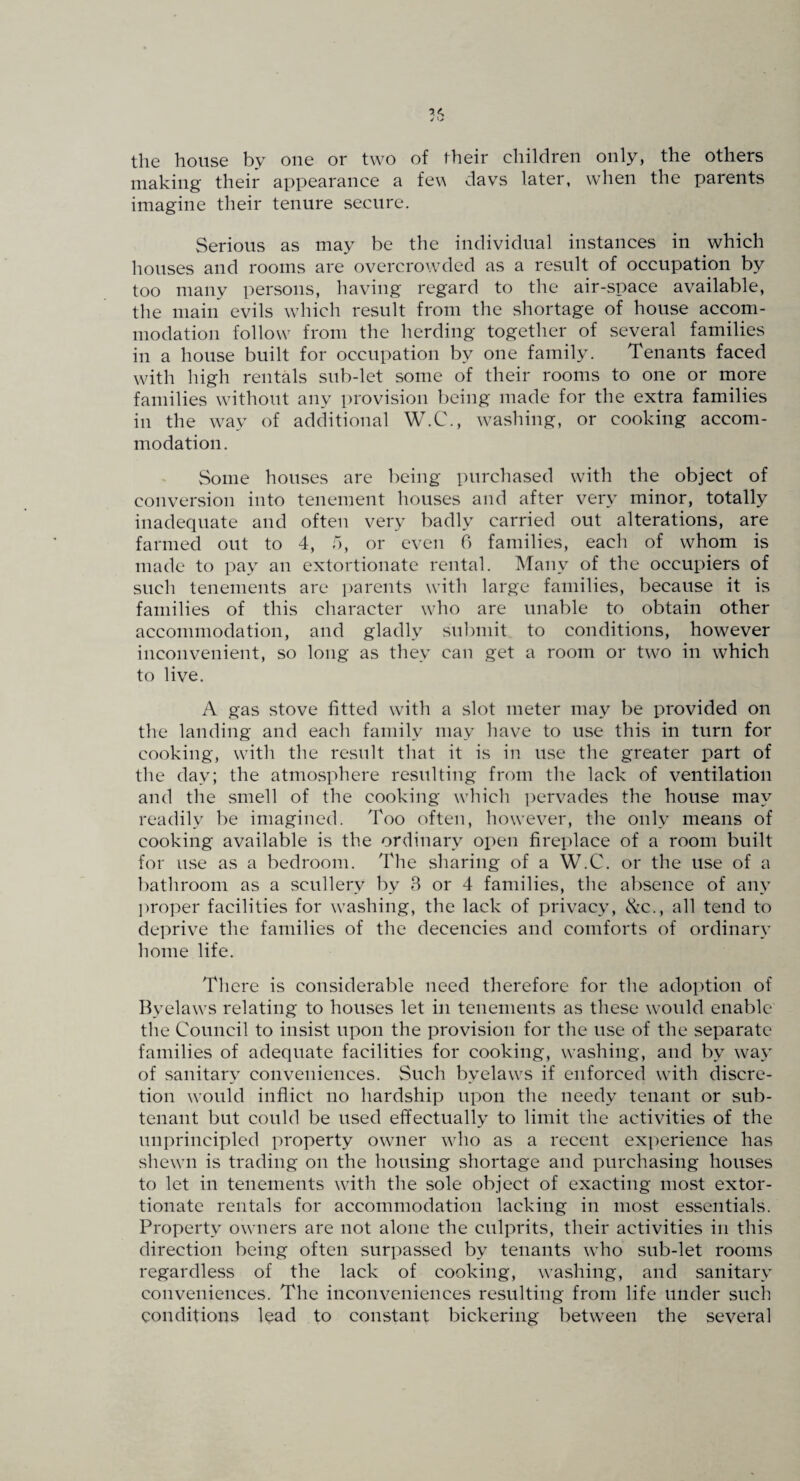 the house by one or two of their children only, the others making their appearance a fen da vs later, when the parents imagine their tenure secure. Serious as may be the individual instances in which houses and rooms are overcrowded as a result of occupation by too many persons, having regard to the air-space available, the main evils which result from the shortage of house accom¬ modation follow from the herding together of several families in a house built for occupation by one family. Tenants faced with high rentals sub-let some of their rooms to one or more families without any provision l)eing made for the extra families in the way of additional W.C., washing, or cooking accom¬ modation. Some houses are being purchased with the object of conversion into tenement houses and after very minor, totally inadequate and often very badly carried out alterations, are farmed out to 4, o, or even 6 families, each of whom is made to pay an extortionate rental. Many of the occupiers of such tenements are ])arents with large families, because it is families of this character who are unable to obtain other accommodation, and gladly submit to conditions, however inconvenient, so long as they can get a room or two in which to live. A gas stove fitted with a slot meter may be provided on the landing and each family may have to use this in turn for cooking, with the result that it is in use the greater part of the day; the atmosphere resulting from the lack of ventilation and the smell of the cooking which i)ervades the house may readily be imagined. Too often, however, the only means of cooking available is the ordinary open fireplace of a room built for u.se as a bedroom. The sharing of a W.C. or the use of a bathroom as a scullery by 8 or 4 families, the absence of any proper facilities for washing, the lack of privacy, <kc., all tend to deprive the families of the decencies and comforts of ordinary home life. There is considerable need therefore for the adoption of Byelaws relating to houses let in tenements as these would enable the Council to insist upon the provision for the use of the separate families of adequate facilities for cooking, washing, and by way of sanitary conveniences. Such byelaws if enforced with discre¬ tion would inflict no hardship upon the needy tenant or sub¬ tenant but could be used effectually to limit the activities of the unprincipled property owner who as a recent experience has shewn is trading on the housing shortage and purchasing houses to let in tenements with the sole object of exacting most extor¬ tionate rentals for accommodation lacking in most essentials. Property owners are not alone the culprits, their activities in this direction being often surpassed by tenants who sub-let rooms regardless of the lack of cooking, washing, and sanitary conveniences. The inconveniences resulting from life under such conditions Iqad to constant bickering between the several