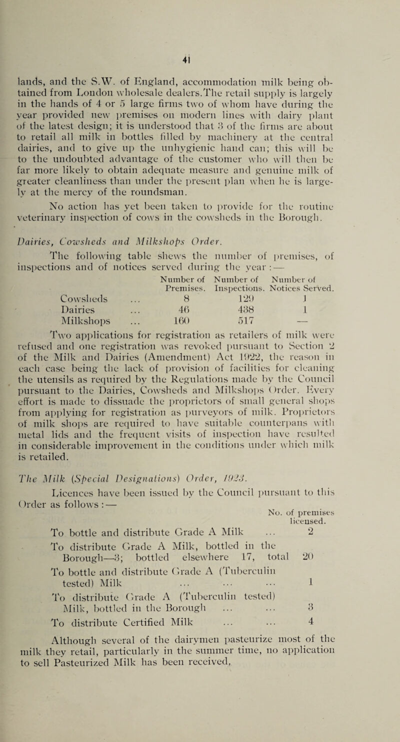 lands, and the S.W. of England, accommodation milk being ob¬ tained from London wholesale dealers.The retail supply is largely in the hands of 4 or 5 large firms two of whom have during the year provided new ])remises on modern lines with dairy plant of the latest design; it is understood that h of the firms are about to retail all milk in bottles filled by machinery at the central dairies, and to give up the unhygienic hand can; this will be to the undoubted advantage of the customer who will then be far more likely to obtain adequate measure and genuine milk of greater cleanliness than under the present i)lan when he is large¬ ly at the mercy of the roundsman. No action has yet l)een taken to i)rovide for the routine veterinary inspection of cows in the cowsheds in the Borough. Dairies, Coivslieds and MilksJiops Order. The following table shews the number of i)reniises, of inspections and of notices served during the year: — Number of Number of Number of Premises. Inspections. Notices Served Cowsheds 8 120 1 Dairies 4b 4B8 1 Milkshops 160 517 — 4'wo ap])lications for registration as retailers of milk were refused and one registration was revoked pursuant to vSection ‘2 of the IMilk and Dairies (Amendment) Act 1922, the reason in each case being the lack of i)rovision of facilities for cleaning the utensils as required by the Regulations made by the Council ]:)ursuant to the Dairies, Cowsheds and Milksho])S ()rder. Iwery effort is made to dissuade the ])ro])rietors of small general shojrs from api)lying for registration as purveyors of milk. Proprietors of milk slioj^s are required to have suitable counterpans with metal lids and the frecpient visits of inspection have resulted in considerable improvement in the conditions under which milk is retailed. The Milk [Special Designatiojis) Order, /U'2d. Licences fiave been issued by the Council i)ursuant to this ()rder as follows : — No. of premises liceused. To bottle and distribute Cxrade A Milk ... 2 To distribute Cxrade A Milk, bottled in the Borough—b; bottled elsewhere 17, total 20 To bottle and distribute Crade A (Tuberculin tested) Milk ... ... ... 1 To distribute Crade iC (Tuberculin tested) Milk, bottled in the Borough ... ... 8 To distribute Certified Milk ... ... 4 Although several of the dairymen pasteurize most of the milk they retail, particularly in the summer time, no application to sell Pasteurized Milk has been received,