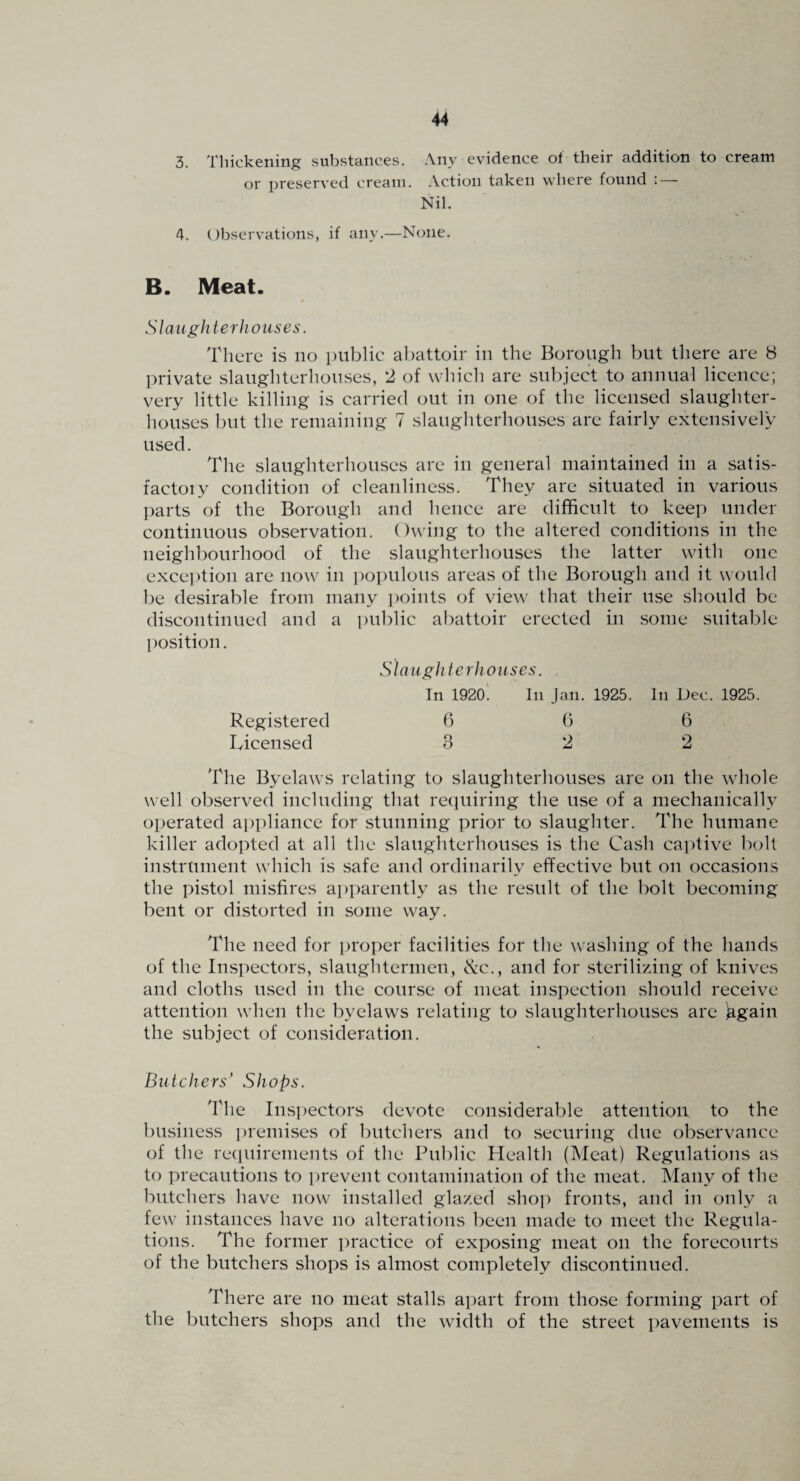 3. Thickening substances. Any evidence of their addition to cream or preserved cream. .Vction taken where found : — Nil. 4. Observations, if any.—None. B. Meat. 5 / aiigh ter houses. There is no public a])attoir in the Borough but there are 8 private slaughterhouses, 2 of which are subject to annual licence; very little killing is carried out in one of the licensed slaughter¬ houses but the remaining 7 slaughterhouses are fairly extensively used. The slaughterhouses are in general maintained in a satis¬ factory condition of cleanliness. They are situated in various parts of the Borough and hence are difficult to keep under continuous observation. Owing to the altered conditions in the neighbourhood of the slaughterhouses the latter with one exception are now in populous areas of the Borough and it would be desirable from many points of view that their use should be discontinued and a public abattoir erected in some suitable position. Slaughterhouses. In 1920! In Jan. 1925. In Dec. 1925. Registered 6 6 6 Licensed 322 The Byelaws relating to slaughterhouses are on the whole well observed including that reepuring the use of a mechanically operated appliance for stunning prior to slaughter. The humane killer adopted at all the slaughterhouses is the Cash captive bolt instrument which is safe and ordinarily effective but on occasions the pistol misfires a])parently as the result of the bolt becoming bent or distorted in some way. The need for proper facilities for the washing of the hands of the Inspectors, slaughtermen, ^c., and for sterilizing of knives and cloths used in the course of meat inspection should receive attention when the byelaws relating to slaughterhouses are ^gain the subject of consideration. Butchers’ Shops. The Inspectors devote considerable attention to the business lU'emises of butchers and to securing due observance of the recpiirements of the Public Health (Meat) Regulations as to precautions to i)revent contamination of the meat. Many of the butchers have now installed glazed shop fronts, and in only a few instances have no alterations been made to meet the Regula¬ tions. The former practice of exposing meat on the forecourts of the butchers shops is almost completely discontinued. There are no meat stalls apart from those forming part of the butchers shops and the width of the street pavements is