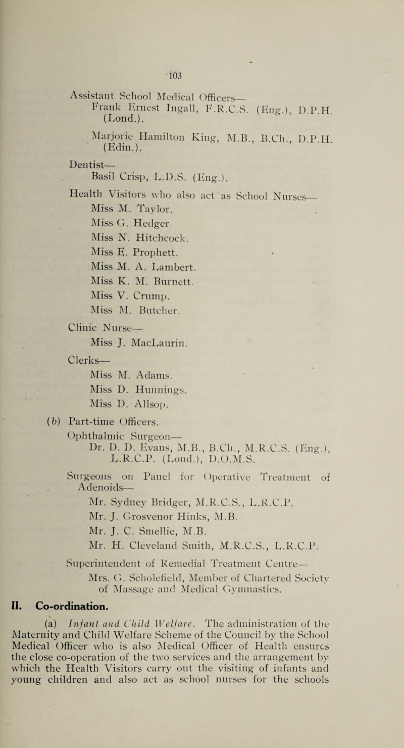 ■103 Assistant School IMedical (Officers— Frank lu'nest Ingall, F.R.C.vS. (Eng.), 1) P H (Lond.). . IMarjoric Hamilton King, M.B., B.Cli., D P H (Kdin.). ■ ■ Dentist— Basil Crisp, E.D.vS. (Phig.). Health Visitors who also act as vSchool Nurses— Miss M. Taylor, Miss G. Hedger Miss N. Hitchcock. Miss E. Prophett. Miss M. A. Lambert. IMiss K. M. Burnett. Miss V. Crump. Miss M. Butcher. Clinic Nurse— Miss J. MacLaurin. Clerks— Miss M. Adams. IMivSS D. Hunnings. Miss D. Allsop. (6) Part-time Officers, Ophthalmic Surgeon— Dr. D. D. Evans, M.B., B.Ch., M.R.C.S. (Eng.), L.R.C.P. (Loud.), D.O.M.S. Surgeons on Panel for (Iperative Treatment of Adenoids— iMr. Sydney Bridger, M.R.C.vS,, L.R.C.P. JMr. J. Grosveiior Hinks, IM.B. Mr. J. C. Smellie, M.B. Mr. H. Cleveland Smith, M.R.C.S., L.R.C.P. Superintendent of Remedial Treatment Centre— Mrs. G. Scholefield, Member of Cliartered Society of IMassage and Medical Gymnastics. 11. Co-ordination. (a) Infant and Child Welfare. The administration of the Maternity and Child Welfare Scheme of the Council by the vSehool Medical Officer who is also Medical Officer of Health ensures the close co-operation of the two services and the arrangement by which the Health Visitors carry out the visiting of infants and young children and also act as school nurses for the schools