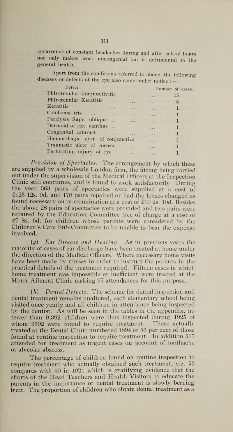 occurience of constant headaches during and after school hours not only makes work uncongenial but is detrimental to the general health. Apart from the conditions referred to above, the following diseases or defects of the eye also came under notice :_ Defect. Phlyctenular Conjunctivitis Phlyctenular Keratitis Keratitis Coloboma iris Paralysis Supr. oblique ... Dermoid of ext. canthus ... Congenital cataract Haemorrhagic cyst of conjunctiva Traumatic ulcer of cornea Perforating injury of eye Number of ca,ses. 13 8 1 1 1 1 1 1 1 1 Provision of Spectacles. The arrangement by which these are supplied by a wholesale London firm, the fitting being carried out under the supervision of the Medical Officers at the Inspection Clinic still continues, and is found to work satisfactorily. During the year 363 pairs of spectacles were supplied at a cost of L123 Lis. 9d. and 178 pairs repaired or had the lenses changed as found necessary on re-examination at a cost of £10 is. lOd. Besides the above i8 pairs of .s])ectacles were jbrovided and two j^airs were repaired by the Education Committee free of charge at a cost of £7 8s. 6d. for children whose parents were considered by the Children’s Care vSub-Committee to be ima])le to bear the expense involved. (g) Ear IVsease and Hearing. As in previous years the majority of cases of ear discharge have l)een treated at home under the direction of the Medical Officers. Where necessary home vi.sits have been made by nurses in order to instruct the parents in the practical details of the treatment recjuired. Fifteen cases in which home treatment was impossible or inefficient were treated at the Minor Ailment Clinic making 97 attendances for this purpose. (h) Dental Defects. The scheme for dental insi^ection and dental treatment remains unaltered, each elementary school being visited once yearly and all children in attendance being inspected 1\v the dentist. As will be seen in the tables in the appendix, no fewer than 9,392 children were thus inspected during 1925 of whom 3392 were found to require treatment. Those actually treated at the Dental Clinic numbered 1894 or 56 per cent of those found at routine inspection to require treatment. In addition 517 attended for treatment as urgent cases on account of toothache or alveolar abscess. The percentage of children found on routine inspection to require treatment who actually obtained such treatment, viz. 56 compares with 50 in 1924 which is gratifying evidence that the efforts of the Head Teachers and Health Visitors to educate the l)arents in the importance of dental treatment is slowly bearing fruit. The proportion of children who obtain dental treatment as a