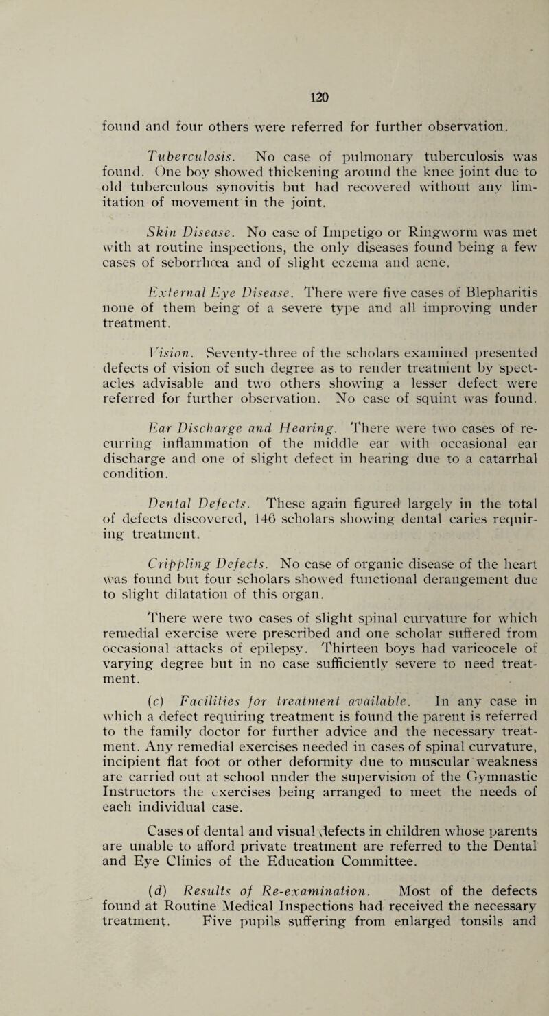 found and four others were referred for further observation. Tuberculosis. No case of pulmonary tuberculosis was found. One boy showed thickening around the knee joint due to old tuberculous synovitis but had recovered without any lim¬ itation of movement in the joint. Skin Disease. No ca.se of Impetigo or Ringworm was met with at routine inspections, the only diseases found being a few cases of seborrhrea and of slight eczema and acne. External Eye Disease. There were hve cases of Blepharitis none of them being of a severe tyi^e and all improving under treatment. ]lsion. Seventy-three of the scholars examined presented defects of vision of such degree as to render treatment by spect¬ acles advisable and two others showing a lesser defect were referred for further observation. No case of squint was found. Ear Discharge and Hearing. There were two cases of re¬ curring inflammation of the middle ear with occasional ear discharge and one of slight defect in hearing due to a catarrhal condition. Dental Defects. These again figured largely in the total of defects discovered, 146 scholars showing dental caries requir¬ ing treatment. CriphliiJg Defects. No case of organic disease of the heart was found but four scholars showed functional derangement due to slight dilatation of this organ. There were two cases of slight spinal curvature for which remedial exercise were prescribed and one scholar suffered from occasional attacks of epilepsy. Thirteen boys had varicocele of varying degree but in no case sufficiently severe to need treat¬ ment. (c) Facilities for treatment available. In any case in which a defect requiring treatment is found the parent is referred to the family doctor for further advice and the necessary treat¬ ment. Any remedial exercises needed in cases of spinal curvature, incipient flat foot or other deformity due to muscular weakness are carried out at school under the supervision of the Gymnastic Instructors the exercises being arranged to meet the needs of each individual case. Cases of dental and visual slefects in children whose parents are unable to afford private treatment are referred to the Dental and Eye Clinics of the Education Committee. (d) Results of Re-examination. Most of the defects found at Routine Medical Inspections had received the necessary treatment. Five pupils suffering from enlarged tonsils and