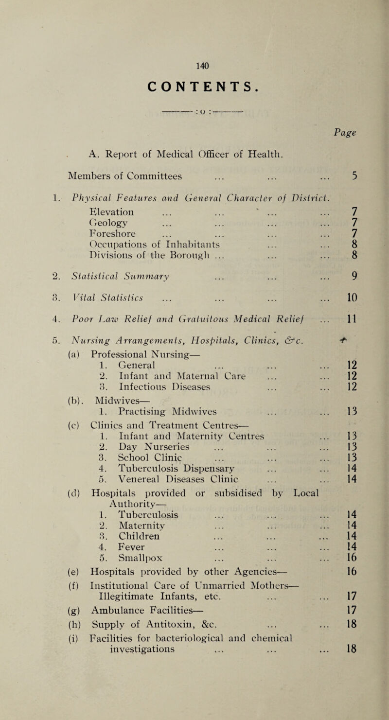 CONTENTS. Page A. Report of Medical Officer of Health. Members of Committees ... ... ... 5 1. Physical Features and General Character of District. Elevation ... ... ' ... ... 7 Oeology ... ... ... ... 7 Foreshore ... ... ... ... 7 Occupations of Inhabitants ... ... 8 Divisions of the Borough ... ... ... 8 2. Statistical Summary ... ... ... 9 8. \Gtal Statistics ... ... ... ... 10 4. Poor Law Relief and Gratuitous Medical Relief ... 11 5. Nursing Arrangements, Hospitals, Clinics, &c. ^ (a) Professional Nursing— 1. General ... ... ... 12 2. Infant and Maternal Care ... ... 12 8. Infectious Diseases ... ... 12 (b) . Midwives— 1. Practising Midwives ... ... 13 (c) Clinics and Treatment Centres— 1. Infant and Maternity Centres ... 13 2. Day Nurseries ... ... ... 13 3. School Clinic ... ... ... 13 4. Tuberculosis Dispensary ... ... 14 5. Venereal Diseases Clinic ... ... 14 (d) Hospitals provided or subsidised by Local Authority— 1. Tuberculosis ... ... ... 14 2. Maternity ... ... ... 14 8. Children ... ... ... 14 4. Fever ... ... ... 14 5. Smallpox ... ... ... 16 (e) Hospitals provided by other Agencies— 16 (f) Institutional Care of Unmarried Mothers— Illegitimate Infants, etc. ... ... 17 (g) Ambulance Facilities— 17 (h) Supply of Antitoxin, &c. ... ... 18 (i) Facilities for bacteriological and chemical investigations ,.. ,.. ... 18