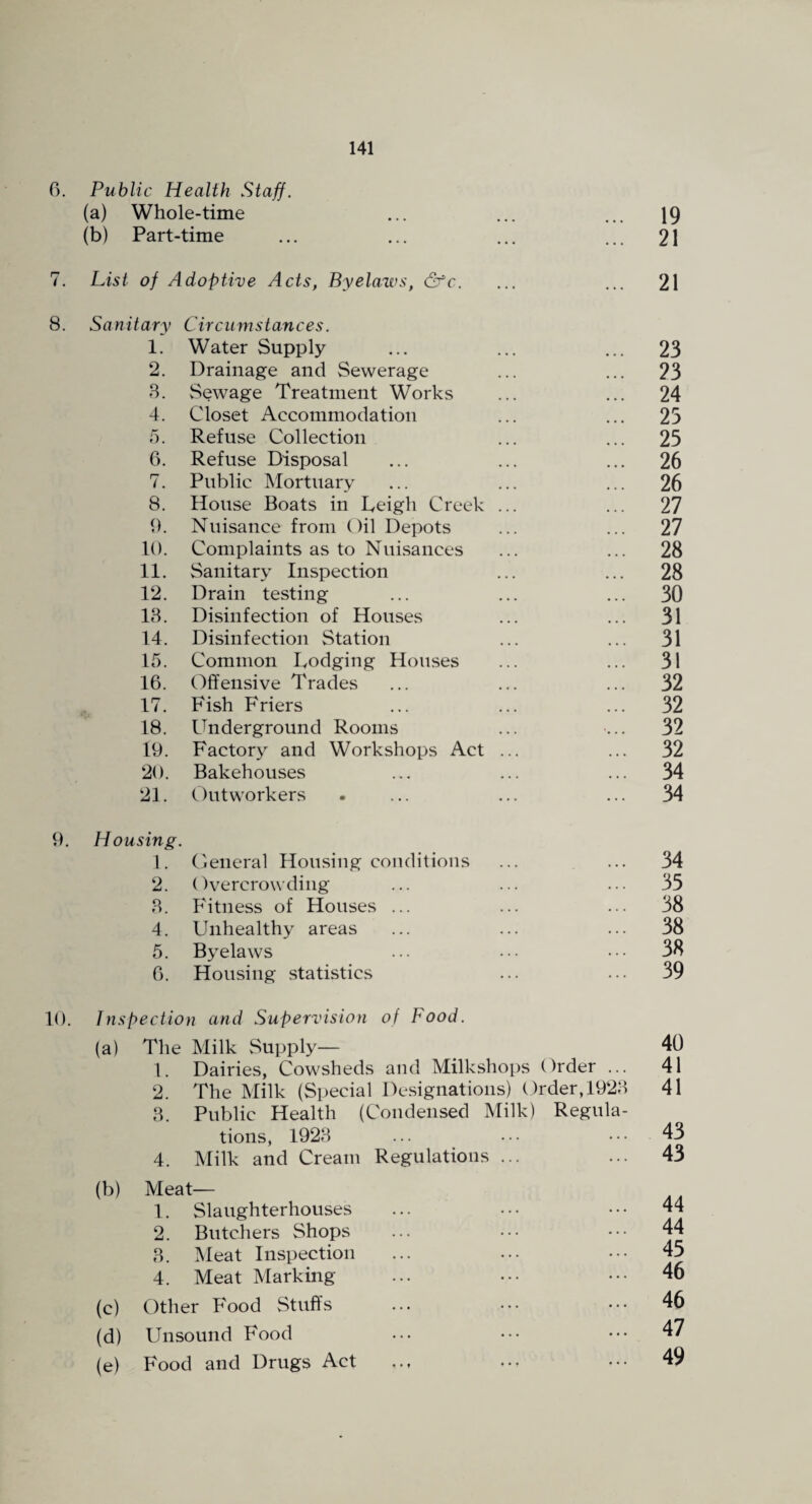 0. Public Health Staff. (a) Whole-time (b) Part-time 141 19 21 7. List of Adoptive Acts, Byelaws, &c. ... ... 21 8. Sanitary Circumstances. 1. Water Supply ... ... ... 23 2. Drainage and Sewerage ... ... 23 8. Sewage Treatment Works ... ... 24 4. Closet Accommodation ... ... 25 f). Refuse Collection ... ... 25 6. Refuse Disposal ... ... ... 26 7. Public Mortuary ... ... ... 26 8. House Boats in Ceigh Creek ... ... 27 9. Nuisance from Oil Depots ... ... 27 10. Complaints as to Nuisances ... ... 28 11. Sanitary Inspection ... ... 28 12. Drain testing ... ... ... 30 13. Disinfection of Houses ... ... 31 14. Disinfection Station ... ... 31 15. Common Lodging Houses ... ... 31 16. Offensive Trades ... ... ... 32 17. Fish Friers ... ... ... 32 18. Underground Rooms ... ... 32 19. Factory and Workshops Act ... ... 32 20. Bakehouses ... 34 21. Outworkers ... 34 9. Housing. 1. Oeneral Housing conditions 2. Overcrowding 3. Fitness of Houses ... 4. Unhealthy areas 5. Byelaws 6. Housing statistics 10. Jnspection and Supervision of Food. (a) The Milk Supply— ^ 40 1. Dairies, Cowsheds and Milkshops Order ... 41 2. The Milk (Special Designations) Order, 1923 41 3. Public Health (Condensed Milk) Regula¬ tions, 1923 4. Milk and Cream Regulations ... (b) Meat— 1. Slaughterhouses 2. Butchers Shops 3. Meat Inspection 4. Meat Marking (c) Other Food Stuff's (d) Unsound Food (e) Food and Drugs Act 43 43 44 44 45 46 46 47 49 35 38 38 38