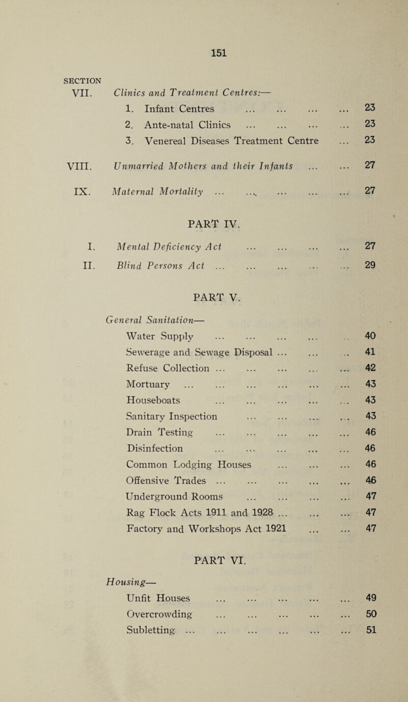 SECTION VII. Clinics and Treatment Centres:— 1. Infant Centres ... ... ... ... 23 2. Ante-natal Clinics ... ... ... ... 23 3. Venereal Diseases Treatment Centre ... 23 VIII. Unmarried Mothers and their Infants ... ... 27 IX. Maternal Mortality ... .... ... ... ... 27 PART IV. I. Mental Deficiency Act ... ... ... ... 27 II. Blind Persons Act ... ... ... ... ... 29 PART V. General Sanitation— Water Supply ... ... ... ... 40 Sewerage and Sewage Disposal ... ... .. 41 Refuse Collection ... ... ... ... ... 42 Mortuary ... ... ... ... ... ... 43 Houseboats ... ... ... ... ... 43 Sanitary Inspection ... ... ... ... 43 Drain Testing ... ... ... ... ... 46 Disinfection ... ... ... ... ... 46 Common Lodging Houses ... ... ... 46 Offensive Trades ... ... ... ... ... 46 Underground Rooms ... ... ... ... 47 Rag Flock Acts 1911 and 1928 ... ... ... 47 Factory and Workshops Act 1921 ... ... 47 PART VI. Housing— Unfit Houses ... ... ... ... ... 49 Overcrowding ... ... ... ... ... 50 Subletting ... ... ... ... ... ... 51