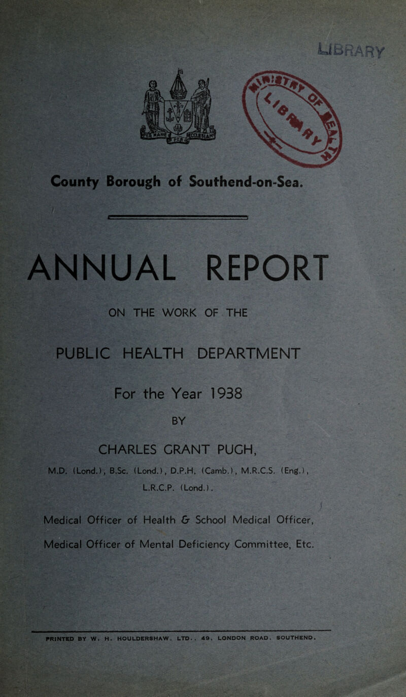 ANNUAL REPORT ON THE WORK OF THE PUBLIC HEALTH DEPARTMENT For the Year 1938 BY CHARLES GRANT PUGH, M.D. (Lond.), B.Sc. (Lond.), D.P.H, (Camb.), M.R.C.S. (Eng.), L.R.C.P. (Lond.). ) Medical Officer of Health & School Medical Officer, Medical Officer of Mental Deficiency Committee, Etc. PRINTED BY W. H. HOULDERSHAW, LTD., 49, LONDON ROAD, SOUTHEND.