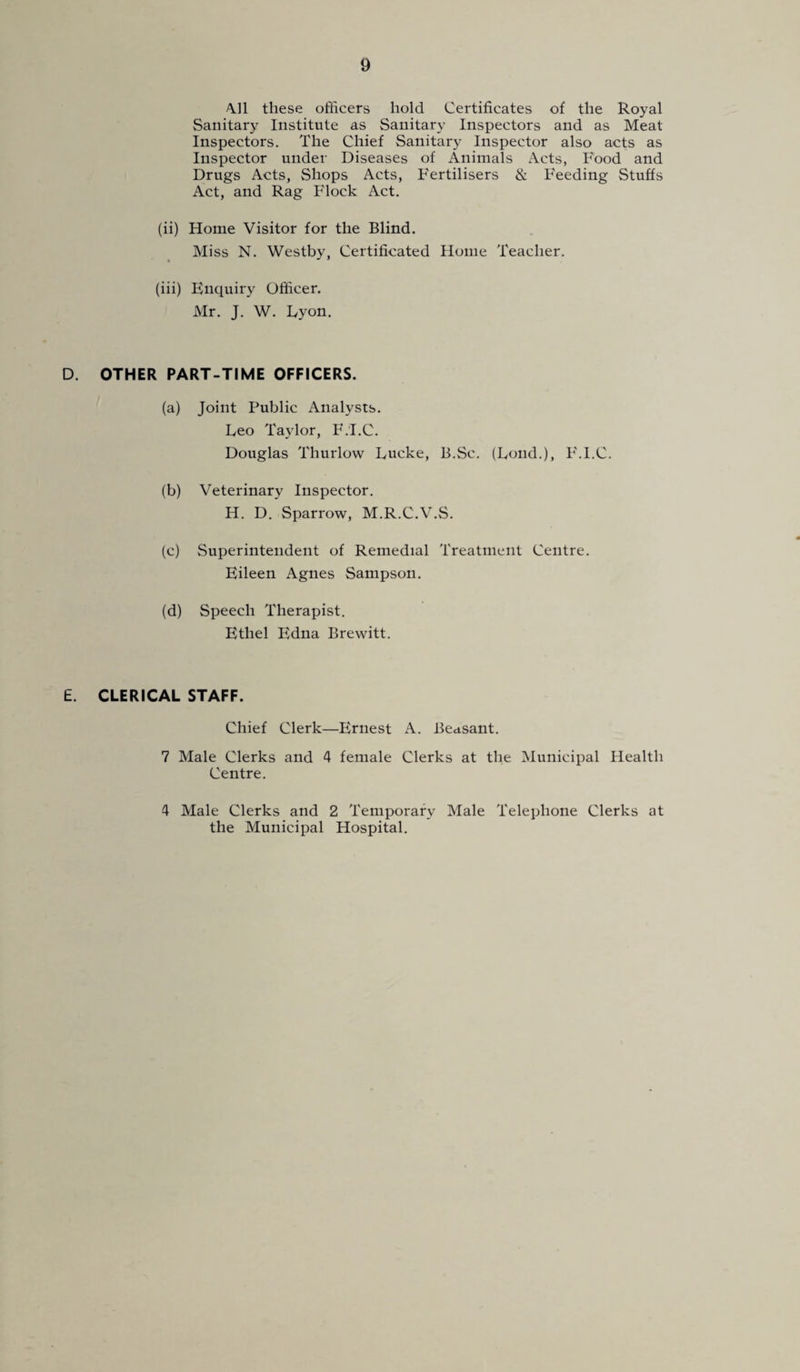 411 these officers hold Certificates of the Royal Sanitary Institute as Sanitary Inspectors and as Meat Inspectors. The Chief Sanitary Inspector also acts as Inspector under Diseases of Animals Acts, Food and Drugs Acts, Shops Acts, Fertilisers & Feeding Stuffs Act, and Rag Flock Act. (ii) Home Visitor for the Blind. Miss N. Westby, Certificated Home Teacher. (iii) Enquiry Officer. Mr. J. W. Dyon. D. OTHER PART-TIME OFFICERS. (a) Joint Public Analysts. Leo Taylor, F.'I.C. Douglas Thurlow Lucke, B.Sc. (Loud.), FM.C. (b) Veterinary Inspector. H. D. Sparrow, M.R.C.V.S. (c) Superintendent of Remedial Treatment Centre. Eileen Agnes Sampson. (d) Speech Therapist. Ethel Edna Brewitt. £. CLERICAL STAFF. Chief Clerk—Ernest A. Peasant. 7 Male Clerks and 4 female Clerks at the Municipal Health Centre. 4 Male Clerks and 2 Temporary Male Telephone Clerks at the Municipal Hospital.