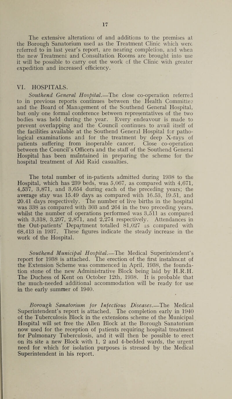 The extensive alterations of and additions to the premises at the Borough Sanatorium used as the Treatment Clinic which were referred to in last year’s report, are nearing completion, and when the new Treatment and Consultation Rooms are brought into use it will be possible to carry out the work of the Clinic with greater expedition and increased efficiency. VI. HOSPITALS. Southend General Hospital.-—The close co-operation referred to in previous reports continues between the Health Committeo and the Board of Management of the Southend General Hospital, but only one formal conference between representatives of the two bodies was held during the year. Every endeavour is made to prevent overlapping and the Council continues to avail itself of the facilities available at the Southend General Hospital for patho¬ logical examinations and for the treatment by deep X-rays of patients suffering from inoperable cancer. Close co-operation between the Council’s Officers and the staff of the Southend General Hospital has been maintained in preparing the scheme for the hospital treatment of Aid Raid casualties. The total number of in-patients admitted during 1938 to the Hospital, which has 239 beds, was 5,067, as compared with 4,671, 4,537, 3,871, and 3,654 during each of the preceding years; the average stay was 15.49 days as compared with 16.53, 19.51, and 20.41 days respectively. The number of live births in the hospital was 338 as compared with 303 and 264 in the two preceding years, whilst the number of operations performed was 3,511 as compared with 3,318, 3,297, 2,871, and 2,274 respectively. Attendances in the Out-patients’ Department totalled 81,027 as compared with 68,413 in 1937. These figures indicate the steady increase in the work of the Hospital. Southend Municipal Hospital.—The Medical Superintendent’s report for 1938 is attached. The erection of the first instalment of the Extension Scheme was commenced in April, 1938, the founda¬ tion stone of the new Administrative Block being laid by H.R.H. The Duchess of Kent on October 12th, 1938. It is probable that the much-needed additional accommodation will be ready for use in the early summer of 1940. Borough Sanatorium for Infectious Diseases.—The Medical Superintendent’s report is attached. The completion early in 1940 of the Tuberculosis Block in the extensions scheme of the Municipal Hospital will set free the Allen Block at the Borough Sanatorium now used for the reception of patients requiring hospital treatment for Pulmonary Tuberculosis, and it will then be possible to erect on its site a new Block with 1, 2 and 4-bedded wards, the urgent need for which for isolation purposes is stressed by the Medical Superintendent in his report.