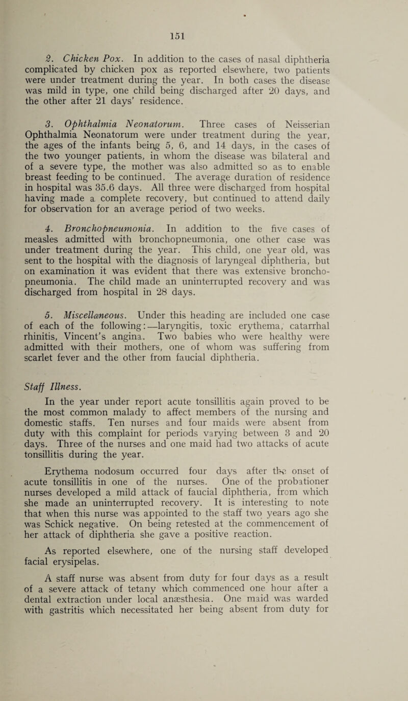 2. Chicken Pox. In addition to the cases of nasal diphtheria complicated by chicken pox as reported elsewhere, two patients were under treatment during the year. In both cases the disease was mild in type, one child being discharged after 20 days, and the other after 21 days’ residence. 3. Ophthalmia Neonatorum. Three cases of Neisserian Ophthalmia Neonatorum were under treatment during the year, the ages of the infants beipg 5, 6, and 14 days, in the cases of the two younger patients, in whom the disease was bilateral and of a severe type, the mother was also admitted so as to enable breast feeding to be continued. The average duration of residence in hospital was 35.6 days. All three were discharged from hospital having made a complete recovery, but continued to attend daily for observation for an average period of two weeks. 4. Bronchopneumonia. In addition to the five cases of measles admitted with bronchopneumonia, one other case was under treatment during the year. This child, one year old, was sent to the hospital with the diagnosis of laryngeal diphtheria, but on examination it was evident that there was extensive broncho¬ pneumonia. The child made an uninterrupted recovery and was discharged from hospital in 28 days. 5. Miscellaneous. Under this heading are included one case of each of the following:—laryngitis, toxic erythema, catarrhal rhinitis, Vincent’s angina. Two babies who were healthy were admitted with their mothers, one of whom was suffering from scarlet fever and the other from faucial diphtheria. Staff Illness. In the year under report acute tonsillitis again proved to be the most common malady to affect members of the nursing and domestic staffs. Ten nurses and four maids were absent from duty with this complaint for periods varying between 3 and 20 days. Three of the nurses and one maid had two attacks of acute tonsillitis during the year. Erythema nodosum occurred four days after the onset of acute tonsillitis in one of the nurses. One of the probationer nurses developed a mild attack of faucial diphtheria, from which she made an uninterrupted recovery. It is interesting to note that when this nurse was appointed to the staff two years ago she was Schick negative. On being retested at the commencement of her attack of diphtheria she gave a positive reaction. As reported elsewhere, one of the nursing staff developed facial erysipelas. A staff nurse was absent from duty for four days as a result of a severe attack of tetany which commenced one hour after a dental extraction under local anaesthesia. One maid was warded with gastritis which necessitated her being absent from duty for