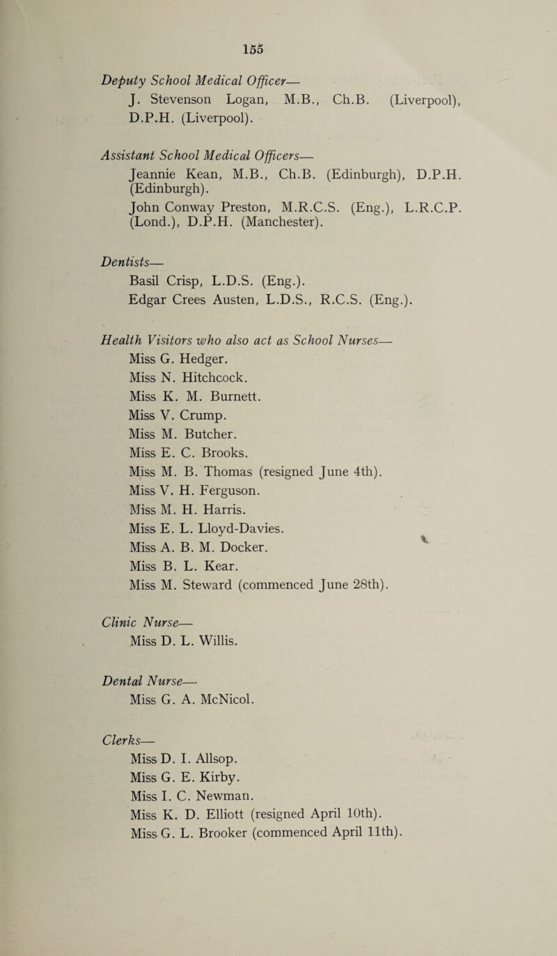 Deputy School Medical Officer— J. Stevenson Logan, M.B., Ch.B. (Liverpool), D.P.H. (Liverpool). Assistant School Medical Officers— Jeannie Kean, M.B., Ch.B. (Edinburgh), D.P.H. (Edinburgh). John Conway Preston, M.R.C.S. (Eng.), L.R.C.P. (Lond.), D.P.H. (Manchester). Dentists— Basil Crisp, L.D.S. (Eng.). Edgar Crees Austen, L.D.S., R.C.S. (Eng.). Health Visitors who also act as School Nurses— Miss G. Hedger. Miss N. Hitchcock. Miss K. M. Burnett. Miss V. Crump. Miss M. Butcher. Miss E. C. Brooks. Miss M. B. Thomas (resigned June 4th). Miss V. H. Ferguson. Miss M. H. Harris. Miss E. L. Lloyd-Davies. Miss A. B. M. Docker. Miss B. L. Kear. Miss M. Steward (commenced June 28th). Clinic Nurse— Miss D. L. Willis. Dental Nurse— Miss G. A. McNicol. Clerks— Miss D. I. Allsop. Miss G. E. Kirby. Miss I. C. Newman. Miss K. D. Elliott (resigned April 10th). Miss G. L. Brooker (commenced April 11th).