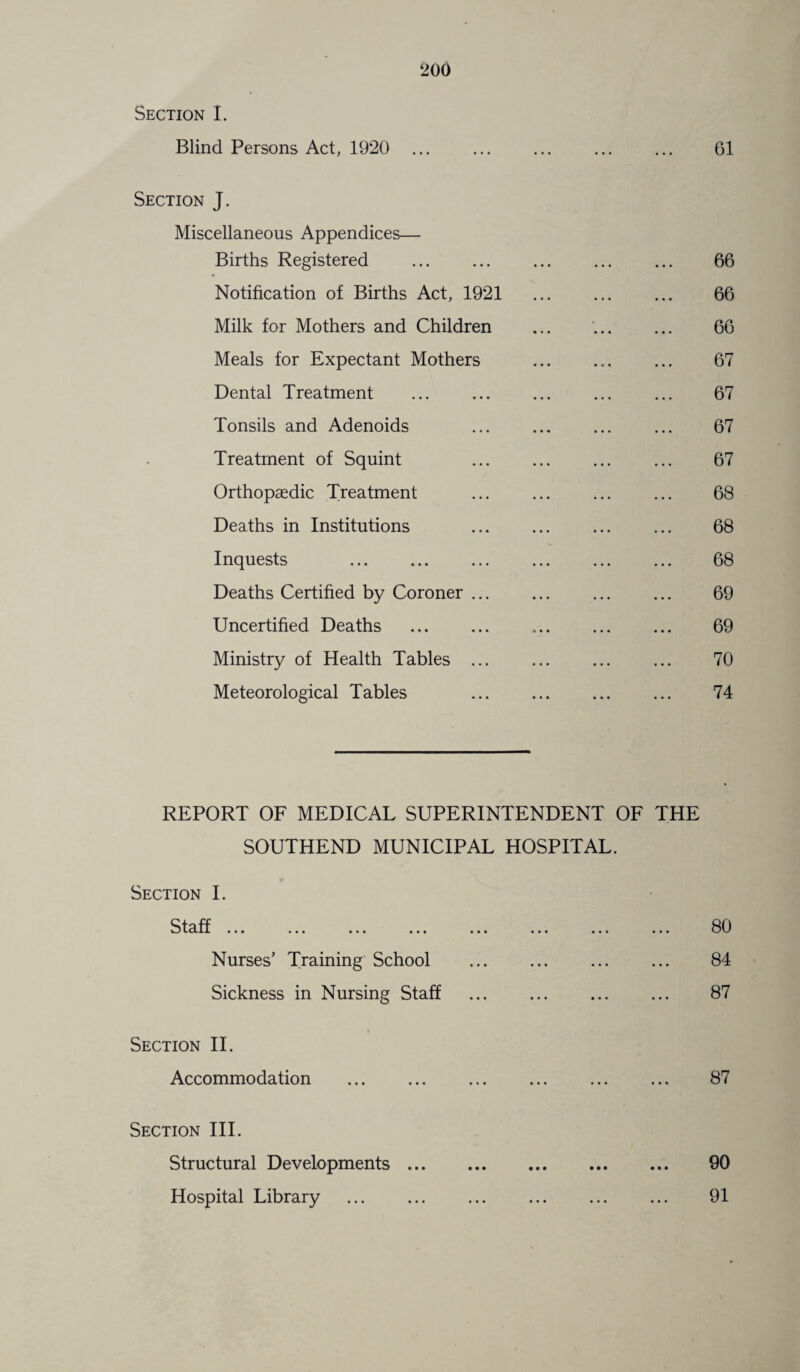 Section I. Blind Persons Act, 1920 . 61 Section J. Miscellaneous Appendices— Births Registered . 66 Notification of Births Act, 1921 66 Milk for Mothers and Children ... ... ... 66 Meals for Expectant Mothers . 67 Dental Treatment ... ... ... ... ... 67 Tonsils and Adenoids ... ... ... ... 67 Treatment of Squint ... ... ... ... 67 Orthopaedic Treatment ... ... ... ... 68 Deaths in Institutions ... ... ... ... 68 Inquests 68 Deaths Certified by Coroner ... ... ... ... 69 Uncertified Deaths ... ... ... ... ... 69 Ministry of Health Tables ... ... ... ... 70 Meteorological Tables . 74 REPORT OF MEDICAL SUPERINTENDENT OF THE SOUTHEND MUNICIPAL HOSPITAL. Section I. Staff ... ... ... ... Nurses’ Training School Sickness in Nursing Staff Section II. Accommodation . 80 84 87 87 Section III. Structural Developments. 90 Hospital Library ... ... ... ... ... ... 91