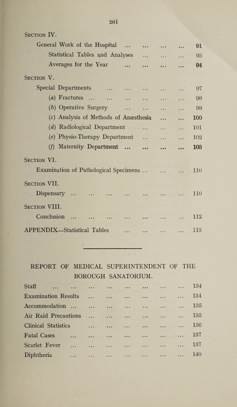 Section IV. General Work of the Hospital . • • • 91 Statistical Tables a,nd Analyses • • • 93 Averages for the Year . • • • 94 Section V. Special Departments 97 (a) Fractures. 98 (b) Operative Surgery . 98 (c) Analysis of Methods of Anaesthesia ... 100 (d) Radiological Department ... 101 (e) Physio-Therapy Department ... 102 (/) Maternity Department . ... 103 Section VI. Examination of Pathological Specimens ... ... ... 110 Section VII. Dispensary ... ... ... 110 Section VIII. Conclusion ... • • • ... 112 APPENDIX—Statistical Tables • • • ... 113 REPORT OF MEDICAL SUPERINTENDENT OF THE BOROUGH SANATORIUM. ••• ••• ••• • » i • • • ••• ... 134 Examination Results ... 134 Accommodation ... ... 135 Air Raid Precautions ... 135 Clinical Statistics ... 136 Fatal Cases ... 137 Scarlet Fever ... 137 Diphtheria ... 140