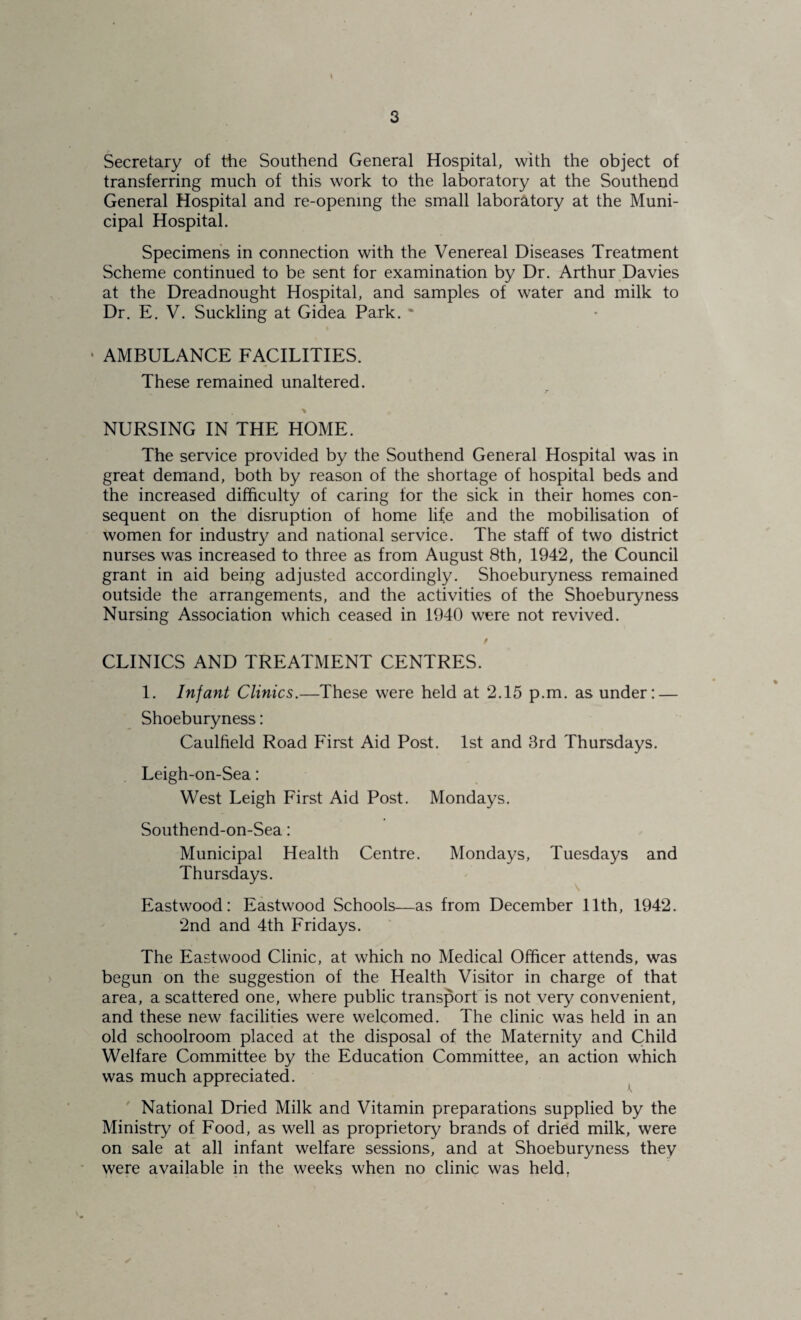 Secretary of the Southend General Hospital, with the object of transferring much of this work to the laboratory at the Southend General Hospital and re-openmg the small laborcitory at the Muni¬ cipal Hospital. Specimen’s in connection with the Venereal Diseases Treatment Scheme continued to be sent for examination by Dr. Arthur Davies at the Dreadnought Hospital, and samples of water and milk to Dr. E. V. Suckling at Gidea Park. * • AMBULANCE FACILITIES. These remained unaltered. r \ NURSING IN THE HOME. The service provided by the Southend General Hospital was in great demand, both by reason of the shortage of hospital beds and the increased difficulty of caring for the sick in their homes con¬ sequent on the disruption of home life and the mobilisation of women for industry and national service. The staff of two district nurses was increased to three as from August 8th, 1942, the Council grant in aid being adjusted accordingly. Shoeburyness remained outside the arrangements, and the activities of the Shoeburyness Nursing Association which ceased in 1940 were not revived. / CLINICS AND TREATMENT CENTRES. 1. Infant Clinics.—These were held at 2.15 p.m. as under: — Shoeburyness: Caulfield Road First Aid Post. 1st and 3rd Thursdays. Leigh-on-Sea: West Leigh First Aid Post. Mondays. Southend-on-Sea: Municipal Health Centre. Mondays, Tuesdays and Thursdays. Eastwood: Eastwood Schools—as from December 11th, 1942. 2nd and 4th Fridays. The Eastwood Clinic, at which no Medical Officer attends, was begun on the suggestion of the Health Visitor in charge of that area, a scattered one, where public transport'is not very convenient, and these new facilities were welcomed. The clinic was held in an old schoolroom placed at the disposal of the Maternity and Child Welfare Committee by the Education Committee, an action which was much appreciated. National Dried Milk and Vitamin preparations supplied by the Ministry of Food, as well as proprietory brands of dried milk, were on sale at all infant welfare sessions, and at Shoeburyness they were available in the weeks when no clinic was held,