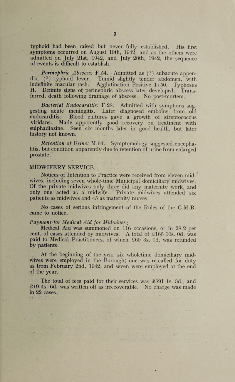 typhoid had been raised but never fully established. His first symptoms occurred on August 19th, 1942, and as the others were admitted on July 21st, 1942, and July 28th, 1942, the sequence of events is difficult to establish. Perinephric Abscess: F.54. Adrnitted as (?) subacute appen¬ dix, (?) typhoid fever. Tumid slightly tender abdomen, with indefinite macular rash. Agglutination Positive 1/50. Typhosus H. Definite signs of perinephric abscess later developed. Trans¬ ferred, death following drainage of abscess. No post-mortem. Bacterial Endocarditis: F.28. Admitted witji symptoms sug¬ gesting acute meningitis. Later diagnosed embolus from old endocarditis. Blood cultures gave a growth of streptococcus viridans. Made apparently good recovery on treatment with sulphadiazine. Seen six months later in good health, but later history not known. Retention of Urine: M.64. Symptomology suggested encepha¬ litis, but condition apparently due to retention of urine from enlarged prostate. MIDWIFERY SERVICE. V - Notices of Intention to Practice were received from eleven mid¬ wives, including seven whole-time Municipal domiciliary midwives. Of the private mid wives only three did any maternity work, and only one acted as a midwife. Private midwives attended six patients as midwives and 45 as maternity nurses. No cases of serious infringement of the Rules of the C.M.B. came to notice. Payment-for Medical Aid for Midwives: Medical Aid was summoned on 116 occasions, or in 28.2 per cent, of cases attended by midwives. A total of 1:166 10s. Od. was paid to Medical Practitioners, of which 1:69 3s. Od. was refunded by patients. . At the beginning of the year six wholetime domiciliary mid¬ wives were employed in the Borough; one was re-called for duty as from February 2nd, 1942, and seven were employed at the end of the year. The total of fees paid for their services was £891 Is. 3d., and £19 4s. 6d. was written off as irrecoverable. No charge was made in 22 cases.