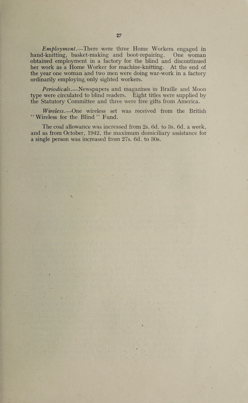 Employment.—There were three Home Workers engaged in hand-knitting, basket-making and boot-repairing. One woman obtained employment in a factory for the blind and discontinued her work as a Home Worker for machine-knitting. At the end of the year one woman and two men were doing war-work in a factory ordinarily employing, only sighted workers. $ Periodicals.—Newspapers and magazines in Braille and Moon type were circulated to blind readers. Eight titles were supplied by the Statutory Committee and three were free gifts from America. Wireless.—One wireless set was received from the British “Wireless for the Blind Fund. The coal allowance was increased from 2s. 6d. to 3s. 6d. a week, and as from October, 1942, the maximum domiciliary assistance for a single person was increased from 27s. 6d. to 30s. X