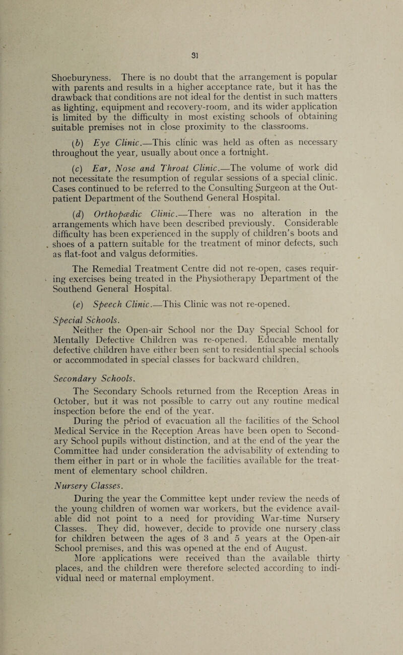 Shoeburyness. There is no doubt that the arrangement is popular with parents and results in a higher acceptance rate, but it has the drawback that conditions are not ideal for the dentist in such matters as lighting, equipment and recovery-room, and its wider application is limited by the difficulty in most existing schools of obtaining suitable premises not in close proximity to the classrooms. (6) Eye Clinic.—This clinic was held as often as necessary throughout the year, usually about once a fortnight. (c) Ear, Nose and Throat Clinic.—The volume of work did not necessitate the resumption of regular sessions of a special clinic. Cases continued to be referred to the Consulting burgeon at the Out¬ patient Department of the Southend General Hospital. (d) Orthopcedic Clinic.—There was no alteration in the arrangements which have been described previously. Considerable difficulty has been experienced in the supply of children’s boots and . shoes of a pattern suitable for the treatment of minor defects, such as flat-foot and valgus deformities. The Remedial Treatment Centre did not re-open, cases requir- • ing exercises being treated in the Physiotherapy Department of the Southend General Hospital. (e) Speech Clinic.—This Clinic was not re-opened. Special Schools. Neither the Open-air School nor the Day Special School for Mentally Defective Children was re-opened. Educable mentally defective children have either been sent to residential special schools or accommodated in special classes for backward children. Secondary Schools. The Secondary Schools returned from the Reception Areas in October, but it was not possible to carry out any routine medical inspection before the end of the year. During the period of evacuation all the facilities of the School Medical Service in the Reception Areas have been open to Second¬ ary School pupils without distinction, and at the end of the year the Committee had under consideration the advisability of extending to them either in part or in whole the facilities available for the treat¬ ment of elementary school children. Nursery Classes. During the year the Committee kept under review the needs of the young children of women war workers, but the evidence avail¬ able did not point to a need_ for providing War-time Nursery Classes. They did, however, decide to provide one nursery class for children between the ages of 3 and 5 years at the Open-air School premises, and this was opened at the end of August. More applications were received than the available thirty places, and the children were therefore selected according to indi¬ vidual need or maternal employment.