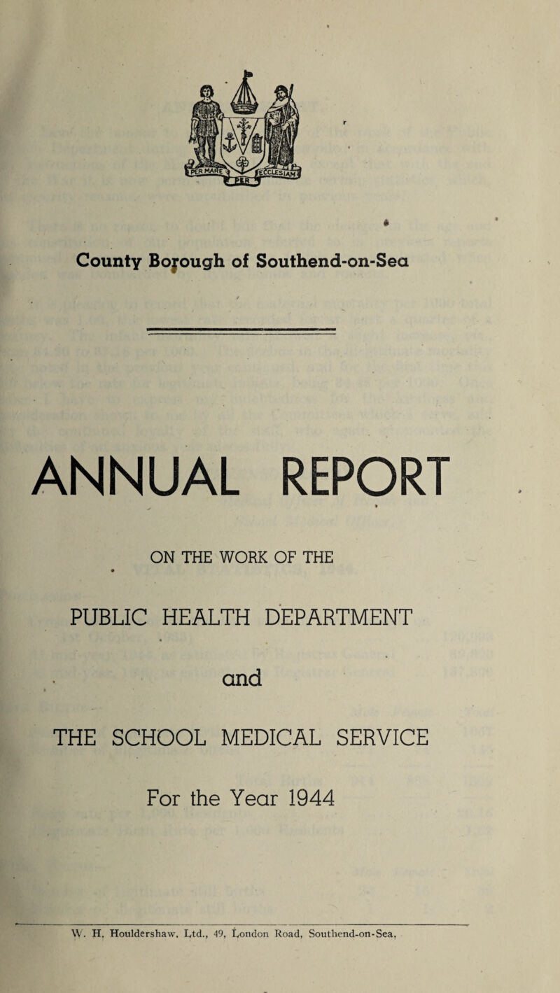 County Bofough of Southend-on-Sea ANNUAL REPORT ON THE WORK OF THE PUBLIC HEALTH DEPARTMENT « and THE SCHOOL MEDICAL SERVICE For the Year 1944 \V. H. Houldershaw. Ltd., 49, London Road, Southend-on-Sea,