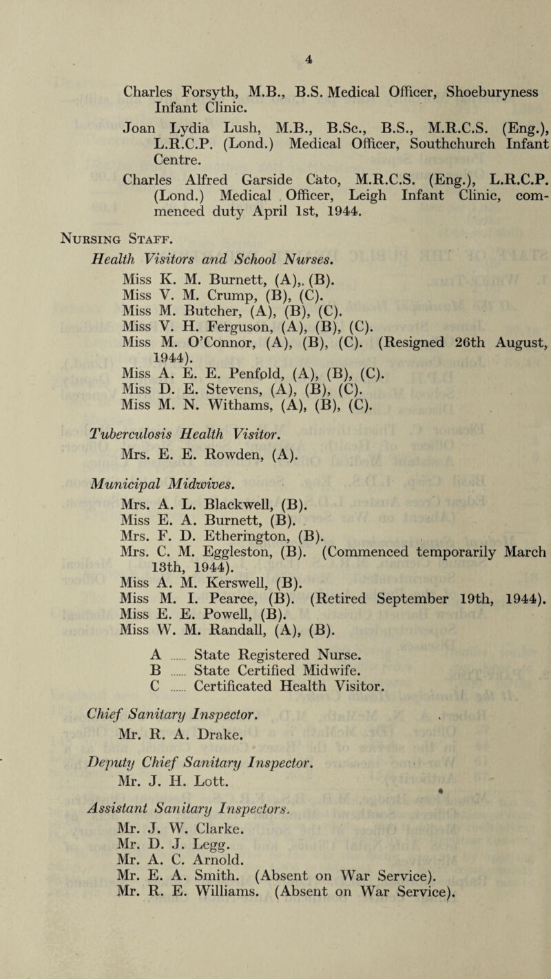 Charles Forsyth, M.B., B.S. Medical Officer, Shoeburyness Infant Clinic. Joan Lydia Lush, M.B., B.Sc., B.S., M.R.C.S. (Eng.), L.R.C.P. (Lond.) Medical Officer, Southchurch Infant Centre. Charles Alfred Garside Cato, M.R.C.S. (Eng.), L.R.C.P. (Lond.) Medical . Officer, Leigh Infant Clinic, com¬ menced duty April 1st, 1944. Nursing Staff. Health Visitors and School Nurses. Miss K. M. Burnett, (A),. (B). Miss V. M. Crump, (B), (C). Miss M. Butcher, (A), (B), (C). Miss V. H. Ferguson, (A), (B), (C). Miss M. O’Connor, (A), (B), (C). (Resigned 26th August, 1944). Miss A. E. E. Penfold, (A), (B), (C). Miss D. E. Stevens, (A), (B), (C). Miss M. N. Withams, (A), (B), (C). Tuberculosis Health Visitor. Mrs. E. E. Rowden, (A). Municipal Midwives. Mrs. A. L. Blackwell, (B). Miss E. A. Burnett, (B). . Mrs. F. D. Etherington, (B). Mrs. C. M. Eggleston, (B). (Commenced temporarily March 13th, 1944). Miss A. M. Kerswell, (B). Miss M. I. Pearce, (B). (Retired September 19th, 1944). Miss E. E. Powell, (B). Miss W. M. Randall, (A), (B). A . State Registered Nurse. B . State Certified Midwife. C . Certificated Health Visitor. Chief Sanitary Inspector. Mr. R. A. Drake. Deputy Chief Sanitary Inspector. Mr. J. H. Lott. • Assistant Sa7iitary Inspectors. Mr. J. W. Clarke. Mr. D. .1. Legg. Mr. A. C. Arnold. Mr. E. A. Smith. (Absent on War Service). Mr. R. E. Williams. (Absent on War Service).