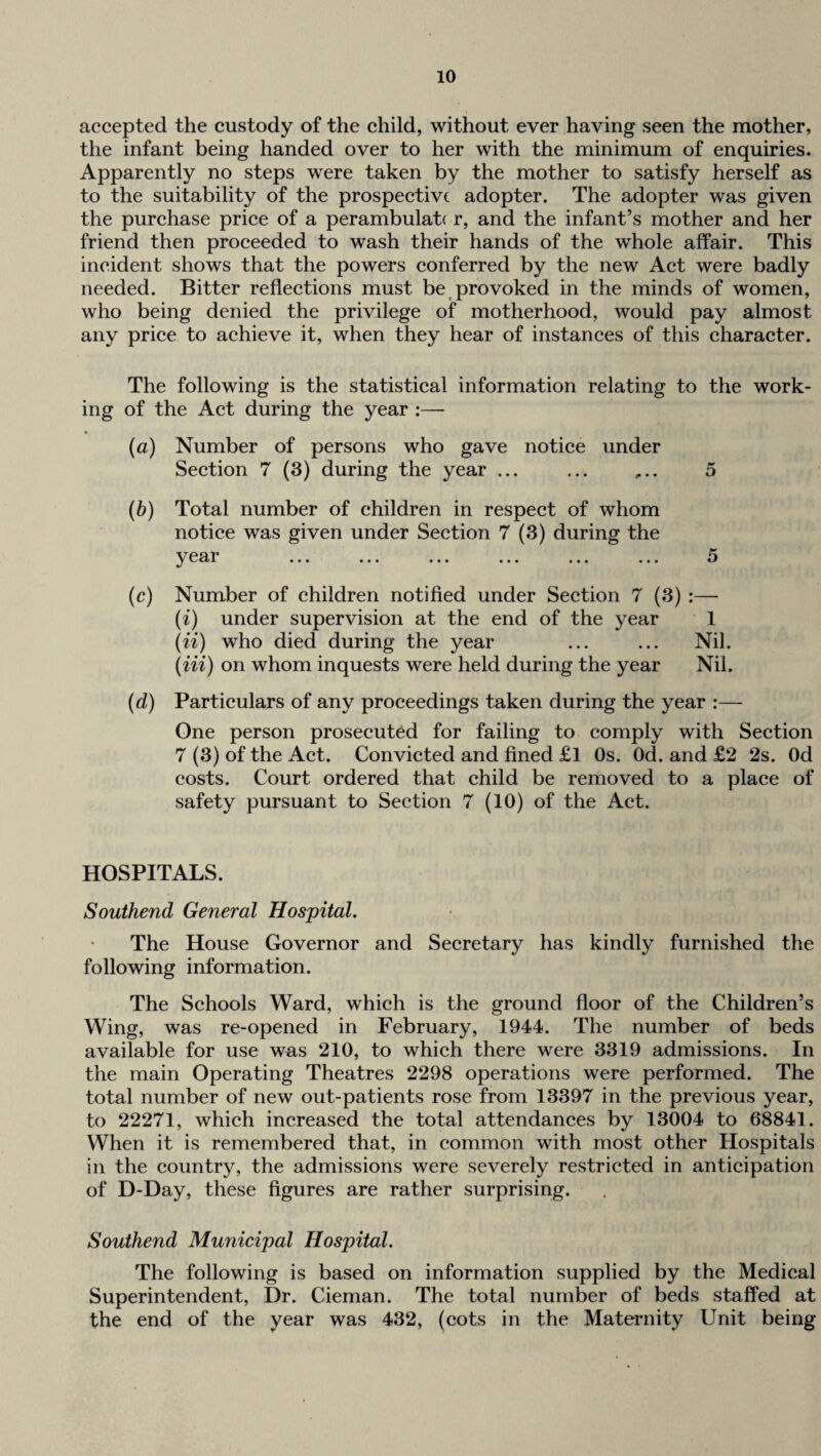 accepted the custody of the child, without ever having seen the mother, the infant being handed over to her with the minimum of enquiries. Apparently no steps were taken by the mother to satisfy herself as to the suitability of the prospective adopter. The adopter was given the purchase price of a perambulab r, and the infant’s mother and her friend then proceeded to wash their hands of the whole affair. This incident shows that the powers conferred by the new Act were badly needed. Bitter reflections must be ^provoked in the minds of women, who being denied the privilege of motherhood, would pay almost any price to achieve it, when they hear of instances of this character. The following is the statistical information relating to the work¬ ing of the Act during the year :— (a) Number of persons who gave notice under Section 7 (3) during the year ... ... ,.. 5 (h) Total number of children in respect of whom notice was given under Section 7 (3) during the e^i^r ... ... ... ... ... ... (c) Number of children notified under Section 7 (3) :—■ (i) under supervision at the end of the year 1 (ii) who died during the year ... ... Nil. (Hi) on whom inquests were held during the year Nil. (d) Particulars of any proceedings taken during the year :— One person prosecuted for failing to comply with Section 7 (3) of the Act. Convicted and fined £l Os. Od. and £2 2s. Od costs. Court ordered that child be removed to a place of safety pursuant to Section 7 (10) of the Act. HOSPITALS. Southend General Hospital. The House Governor and Secretary has kindly furnished the following information. The Schools Ward, which is the ground floor of the Children’s Wing, was re-opened in February, 1944. The number of beds available for use was 210, to which there were 3319 admissions. In the main Operating Theatres 2298 operations were performed. The total number of new out-patients rose from 13397 in the previous year, to 22271, which increased the total attendances by 13004 to 68841. When it is remembered that, in common with most other Hospitals in the country, the admissions were severely restricted in anticipation of D-Day, these figures are rather surprising. Southend Municipal Hospital. The following is based on information supplied by the Medical Superintendent, Dr. Cieman. The total number of beds staffed at the end of the year was 432, (cots in the Maternity Unit being