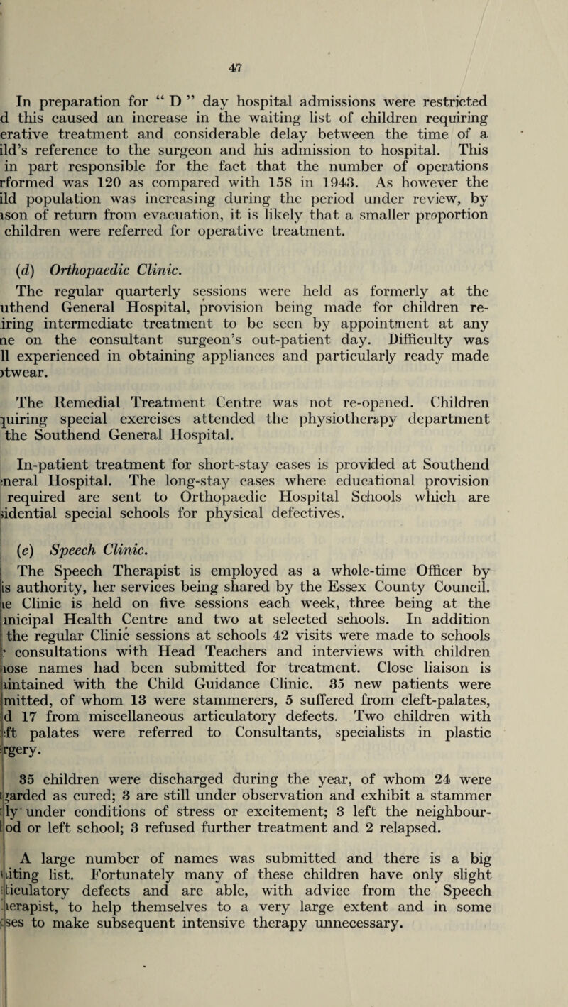 In preparation for “ D ” day hospital admissions were restricted d this caused an increase in the waiting list of children requiring erative treatment and considerable delay between the time of a ild’s reference to the surgeon and his admission to hospital. This in part responsible for the fact that the number of operations rformed was 120 as compared with 158 in 1943. As however the ild population was increasing during the period under review, by ison of return from evacuation, it is likely that a smaller proportion children were referred for operative treatment. (d) Orthopaedic Clinic, The regular quarterly sessions were held as formerly at the uthend General Hospital, provision being made for children re¬ aring intermediate treatment to be seen by appointment at any ne on the consultant surgeon’s out-patient day. Difficulty was 11 experienced in obtaining appliances and particularly ready made )twear. The Remedial Treatment Centre was not re-opaned. Children piiring special exercises attended the physiotherapy department the Southend General Hospital. In-patient treatment for short-stay cases is provided at Southend meral Hospital. The long-stay cases where educational provision required are sent to Orthopaedic Hospital Schools which are ddential special schools for physical defectives. {c) Speech Clinic. The Speech Therapist is employed as a whole-time Officer by is authority, her services being shared by the Essex County Council, lie Clinic is held on five sessions each week, three being at the inicipal Health Centre and two at selected schools. In addition the regular Clinic sessions at schools 42 visits were made to schools ’ consultations with Head Teachers and interviews with children lose names had been submitted for treatment. Close liaison is lintained with the Child Guidance Clinic. 35 new patients were mitted, of whom 13 were stammerers, 5 suffered from cleft-palates, d 17 from miscellaneous articulatory defects. Two children with ft palates were referred to Consultants, specialists in plastic i'Pgery. i I 35 children were discharged during the year, of whom 24 were igarded as cured; 3 are still under observation and exhibit a stammer dly under conditions of stress or excitement; 3 left the neighbour- [ od or left school; 3 refused further treatment and 2 relapsed. A large number of names was submitted and there is a big uiting list. Fortunately many of these children have only slight fficulatory defects and are able, with advice from the Speech -lerapist, to help themselves to a very large extent and in some fses to make subsequent intensive therapy unnecessary.