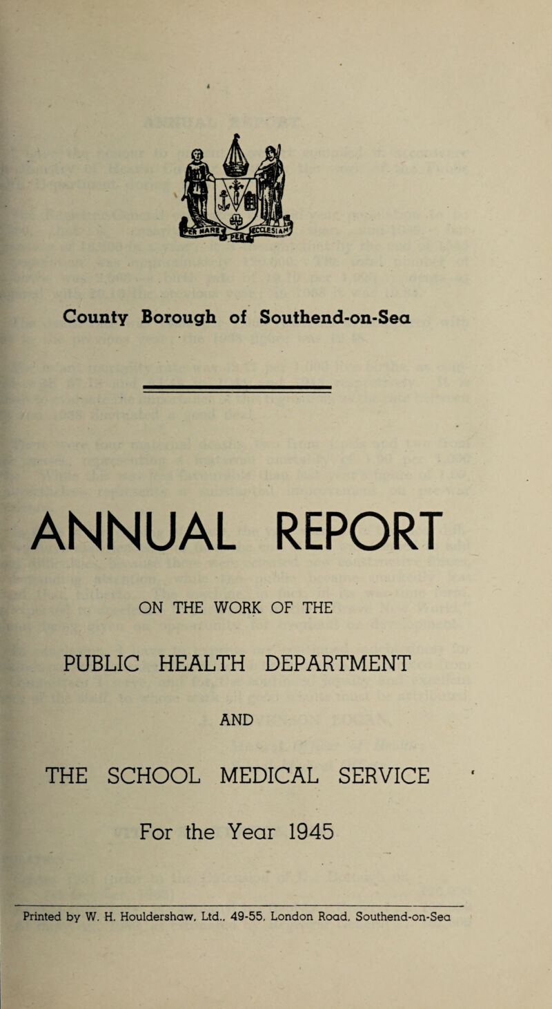 ANNUAL REPORT ON THE WORK OF THE PUBLIC HEALTH DEPARTMENT AND THE SCHOOL MEDICAL SERVICE For the Year 1945 Printed by W. H. Houldershaw. Ltd.. 49-55, London Road, Southend-on-Sea