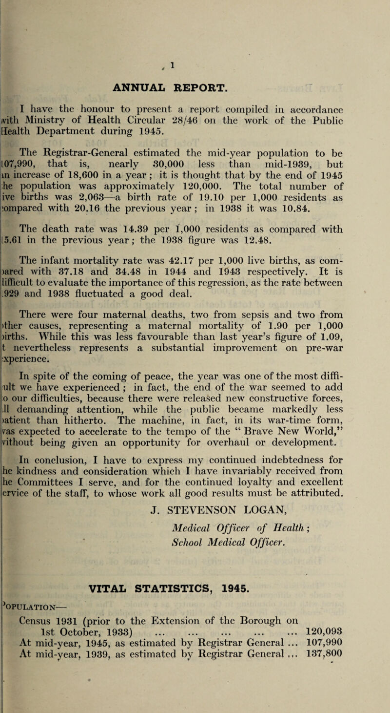 ANNUAL REPORT. I have the honour to present a report compiled in accordance tvith Ministry of Health Circular 28/46 on the work of the Public Health Department during 1945. I The Registrar-General estimated the mid-year population to be 107,990, that is, nearly 30,000 less than mid-1939, but iin increase of 18,600 in a year; it is thought that by the end of 1945 ihe population was approximately 120,000. The total number of jive births was 2,063—a birth rate of 19.10 per 1,000 residents as pompared with 20.16 the previous year ; in 1938 it was 10.84. I The death rate was 14.39 per 1,000 residents as compared with [5.61 in the previous year; the 1938 figure was 12.48. ; The infant mortality rate was 42.17 per 1,000 live births, as com- )ared with 37.18 and 34.48 in 1944 and 1943 respectively. It is lifficult to evaluate the importance of this regression, as the rate between i.929 and 1938 fluctuated a good deal. I There were four maternal deaths, two from sepsis and two from |)ther causes, representing a maternal mortality of 1.90 per 1,000 ;)irths. While this was less favourable than last year’s figure of 1.09, t nevertheless represents a substantial improvement on pre-war xperience. In spite of the coming of peace, the year was one of the most diffi- ult we have experienced ; in fact, the end of the war seemed to add o our difficulties, because there were released new constructive forces, II demanding attention, while the public became markedly less !)atient than hitherto. The machine, in fact, in its war-time form, vsis expected to accelerate to the tempo of the “ Brave New World,” vlthout being given an opportunity for overhaul or development. In conclusion, I have to express my continued indebtedness for he kindness and consideration which I have invariably received from he Committees I serve, and for the continued loyalty and excellent ervice of the staff, to whose work all good results must be attributed. J. STEVENSON LOGAN, Medical Officer of Health; I ‘ School Medical Officer. I I I I VITAL STATISTICS, 1945. I Population— j Census 1931 (prior to the Extension of the Borough on 1st October, 1933) ... ... ... ... ... 120,093 ; At mid-year, 1945, as estimated by Registrar General ... 107,990