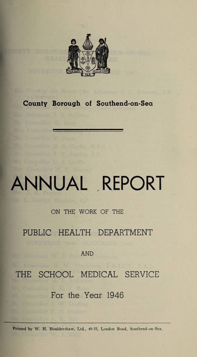 ANNUAL REPORT ON THE WORK OF THE PUBLIC HEALTH DEPARTMENT AND THE SCHOOL MEDICAL SERVICE For the Year 1946 Printed by W. H. Houldershaw, Dtd., 49-55, Dondon Road, Soutliend-on-Sea.