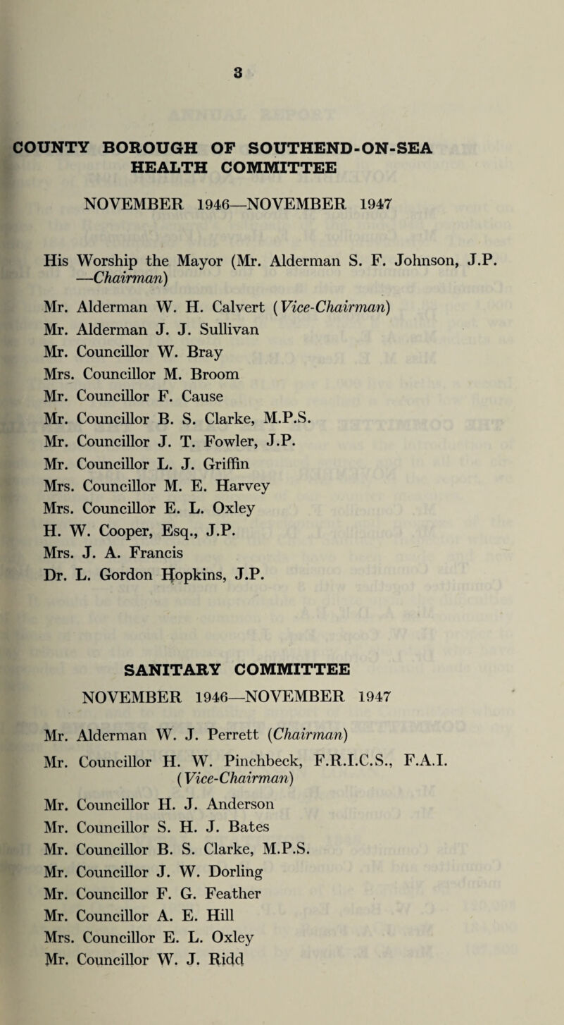 COUNTY BOROUGH OF SOUTHEND-ON-SEA HEALTH COMMITTEE NOVEMBER 1946—NOVEMBER 1947 His Worship the Mayor (Mr. Alderman S. F. Johnson, J.P. —Chairman) Mr. Alderman W. H. Calvert (Vice-Chairman) Mr. Alderman J. J. Sullivan Mr. Councillor W. Bray Mrs. Councillor M. Broom Mr. Councillor F. Cause Mr. Councillor B. S. Clarke, M.P.S. Mr. Councillor J. T. Fowler, J.P. Mr. Councillor L. J. Griffin Mrs. Councillor M. E. Harvey Mrs. Councillor E. L. Oxley H. W. Cooper, Esq., J.P. Mrs. J. A. Francis Dr. L. Gordon Efopkins, J.P. SANITARY COMMITTEE NOVEMBER 1946—NOVEMBER 1947 Mr. Alderman W. J. Perrett (Chairman) Mr. Councillor H. W. Pinchbeck, F.R.I.C.S., F.A.I. (Vice-Chairman) Mr. Councillor H. J. Anderson Mr. Councillor S. H. J. Bates Mr. Councillor B. S. Clarke, M.P.S. Mr. Councillor J. W. Dorling Mr. Councillor F. G. Feather Mr. Councillor A. E. Hill Mrs. Councillor E. L. Oxley Mr. Councillor W. J. Ridd