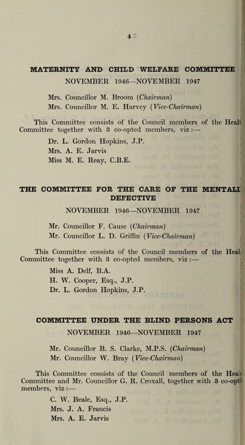 4‘.o MATERNITY AND CHILD WELFARE COMMITTEE NOVEMBER 1946—NOVEMBER 1947 Mrs. Councillor M. Broom (Chairman) Mrs. Councillor M. E. Harvey (Vice-Chairman) This Committee consists of the Council members of the Heali Committee together with 3 co-opted members, viz :—■ Dr. L. Gordon Hopkins, J.P. Mrs. A. E. Jarvis Miss M. E. Reay, C.B.E. THE COMMITTEE FOR THE CARE OF THE MENTALI DEFECTIVE NOVEMBER 1946—NOVEMBER 1947 Mr. Councillor F. Cause (Chairman) Mr. Councillor L. D. Griffin (Vice-Chairman) This Committee eonsists of the Council members of the Heal. Committee together with 3 co-opted members, viz :— i Miss A. Delf, B.A. ^ H. W. Cooper, Esq., J.P. Dr. L. Gordon Hopkins, J.P. COMMITTEE UNDER THE BLIND PERSONS ACT NOVEMBER 1946—NOVEMBER 1947 Mr. Councillor B. S. Clarke, M.P.S. (Chairman) Mr. Councillor W. Bray (Vice-Chairman) This Committee consists of the Council members of the Heali Committee and Mr. Councillor G. R. Croxall, together with 3 co-opt 1 members, viz :— C. W. Beale, Esq., J.P. Mrs. J. A. Francis Mrs. A, E. Jarvis