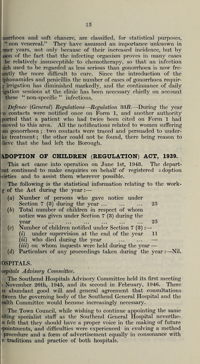 norrhoea and soft chancre, are classified, for statistical purposes, “ non venereal.” They have assumed an importanee unknown in rmer years, not only because of their inereased incidence, but by ison of the faet that the infeeting organism proves in many cases be relatively insusceptible to ehemotherapy, so that an infection lich used to be regarded as less serious than gonorrhoea is now fre- lently the more difficult to cure. Sinee the introduetion of the Iphonamides and penicillin the number of eases of gonorrhoea requir- g irrigation has diminished markedly, and the continuance of daily •igation sessions at the elinie has been necessary chiefly on account these “ non-specific ” infections. Defence {General) Regulations—Regulation 33B.—-During the year '0 contacts were notified once on Form 1, and another authority ported that a patient who had twice been cited on Form 1 had [moved to this area. All the notifications related to women suffering )m gonorrhoea ; two contacts were traced and persuaded to under¬ lie treatment; the other could not be found, there being reason to lieve that she had left the Borough. ADOPTION OF CHILDREN (REGULATION) ACT, 1939. This act came into operation on June 1st, 1943. The depart- ent continued to make enquiries on behalf of registered adoption cieties and to assist them wherever possible. The following is the statistical information relating to the work- g of the Act during the year:— (a) Number of persons who gave notice under Section 7 (3) during the year ... ... ... 25 U (6) Total number of children in respect of whom pyt notice was given under Section 7 (3) during the year ... ... ... ... ... ... 25 ? (c) Number of children notified under Section 7 (3):— ft (i) under supervision at the end of the year 11 (ii) who died during the year ... ... — (Hi) on whom inquests were held during the year — (d) Particulars of any proceedings taken during the year :—Nil. OSPITALS. ospitals Advisory Committee. The Southend Hospitals Advisory Committee held its first meeting i November 26th, 1945, and its second in February, 1946. There IS abundant good will and general agreement that consultations ;tween the governing body of the Southend General Hospital and the ealth Committee would become increasingly necessary. The Town Council, while wishing to continue appointing the same siting specialist staff as the Southend General Hospital neverthe- 5s felt that they should have a proper voice in the making of future •pointments, and difficulties were experienced in evolving a method procedure and a form of advertisement equally in consonance with e traditions and practice of both hospitals. I