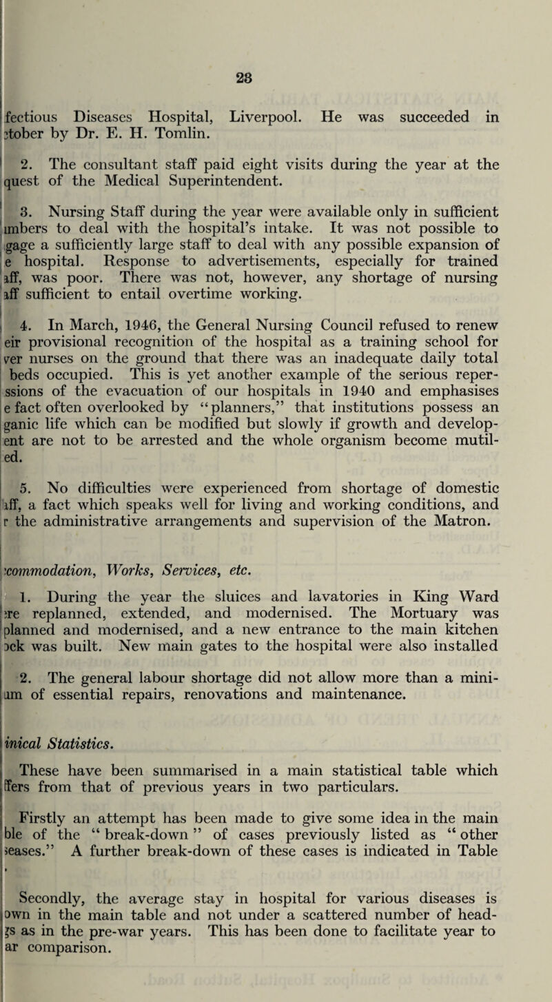 28 I fectious Diseases Hospital, Liverpool. He was succeeded in 2tober by Dr. E. H. Tomlin. ^ 2. The eonsultant staff paid eight visits during the year at the quest of the Medieal Superintendent. ' 3. Nursing Staff during the year were available only in sufficient Ambers to deal with the hospital’s intake. It was not possible to hgage a sufficiently large staff to deal with any possible expansion of |e hospital. Response to advertisements, especially for trained iff, was poor. There was not, however, any shortage of nursing iff suffieient to entail overtime working. 1 4. In March, 1946, the General Nursing Council refused to renew eir provisional recognition of the hospital as a training school for ver nurses on the ground that there was an inadequate daily total beds oceupied. This is yet another example of the serious reper- ssions of the evaeuation of our hospitals in 1940 and emphasises e fact often overlooked by “planners,” that institutions possess an ganie life whieh ean be modified but slowly if growth and develop- ent are not to be arrested and the whole organism become mutil- ed. 5. No difficulties were experienced from shortage of domestic iff, a fact which speaks well for living and working conditions, and r the administrative arrangements and supervision of the Matron. xommodation, Works, Services, etc. ^1. During the year the sluices and lavatories in King Ward hre replanned, extended, and modernised. The Mortuary was [planned and modernised, and a new entrance to the main kitchen 3ck was built. New main gates to the hospital were also installed 2. The general labour shortage did not allow more than a mini- am of essential repairs, renovations and maintenance. I I I inical Statistics. These have been summarised in a main statistical table which ffers from that of previous years in two particulars. j Firstly an attempt has been made to give some idea in the main ble of the “ break-down ” of cases previously listed as “ other ieases.” A further break-down of these cases is indicated in Table Secondly, the average stay in hospital for various diseases is own in the main table and not under a scattered number of head- as in the pre-war years. This has been done to facilitate year to ar comparison.