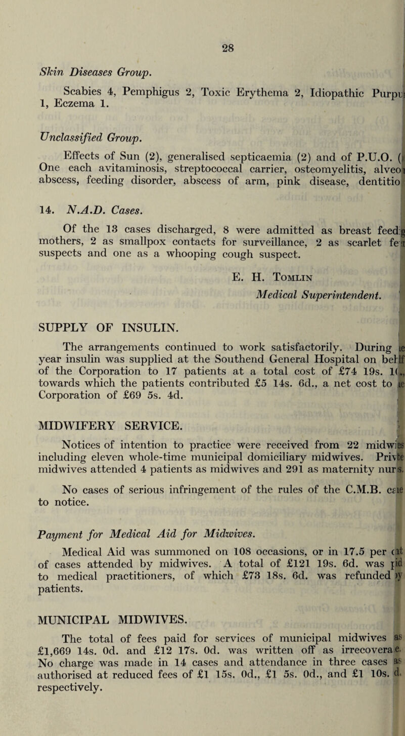 Skin Diseases Group. i Scabies 4, Pemphigus 2, Toxic Erythema 2, Idiopathic Purpu? 1, Eczema 1. Unclassified Group. ! Effects of Sun (2), generalised septicaemia (2) and of P.U.O. (1 One each avitaminosis, streptococcal carrier, osteomyelitis, alveoi abscess, feeding disorder, abscess of arm, pink disease, dentitio 14. N.A.D. Cases. Of the 13 cases discharged, 8 were admitted as breast feed g mothers, 2 as smallpox contacts for surveillance, 2 as scarlet fea suspects and one as a whooping cough suspect. E. H. Tomlin Medical Superintendent. SUPPLY OF INSULIN. The arrangements continued to work satisfactorily. During le year insulin was supplied at the Southend General Hospital on bellf of the Corporation to 17 patients at a total cost of £74 19s. 1(., towards which the patients contributed £5 14s. 6d., a net cost to jp Corporation of £69 5s. 4d. MIDWIFERY SERVICE. f Notices of intention to practice were received from 22 mid wits including eleven whole-time municipal domiciliary midwives. Pri\)te mid wives attended 4 patients as midwives and 291 as maternity nur[s. No cases of serious infringement of the rules of the C.M.B. cg'ie to notice. Payment for Medical Aid for Midwives. Medical Aid was summoned on 108 occasions, or in 17.5 per cat of cases attended by midwives. A total of £121 19s. 6d. was {id to medical practitioners, of which £73 18s. 6d. was refunded )>' patients. MUNICIPAL MIDWIVES. The total of fees paid for services of municipal midwives as £1,669 14s. Od. and £12 17s. Od. was written off as irrecoverae. No charge was made in 14 cases and attendance in three cases p authorised at reduced fees of £l 15s. Od,, £l 5s. Od., and £l 10s. jd. respectively. j